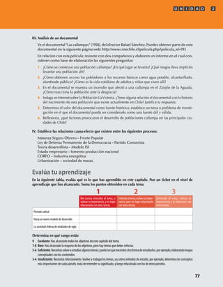 III. Análisis de un documental
Ve el documental“Las callampas”(1958), del director Rafael Sánchez. Puedes obtener parte de este
documental en la siguiente página web: http://www.cinechile.cl/pelicula.php?pelicula_id=915
En relación con esta película: reúnete con dos compañeros y elaboren un informe en el cual con-
sideren como base de elaboración las siguientes preguntas:
1. ¿Cómo se construye una población callampa? ¿En qué lugar se levanta? ¿Qué riesgos lleva implícito
levantar una población ahí?
2. ¿Cómo obtienen acceso los pobladores a los recursos básicos como agua potable, alcantarillado,
alumbrado público? ¿Cómo es la vida cotidiana de adultos y niños que viven allí?
3. En el documental se muestra un incendio que afectó a una callampa en el Zanjón de la Aguada.
¿Cómo reacciona la población ante la desgracia?
4. Indaga en Internet sobre la Población LaVictoria. ¿Tiene alguna relación el documental con la historia
del nacimiento de esta población que existe actualmente en Chile? Justiﬁca tu respuesta.
5. Determina el valor del documental como fuente histórica; establece un tema o problema de investi-
gación en el que el documental pueda ser considerado como una fuente útil y válida.
6. Reﬂexiona, ¿qué factores provocaron el desarrollo de poblaciones callampa en las principales ciu-
dades de Chile?
IV. Establece las relaciones causa-efecto que existen entre los siguientes procesos:
Matanza Seguro Obrero – Frente Popular
Ley de Defensa Permanente de la Democracia – Partido Comunista
Teoría desarrollista – Modelo ISI
Estado empresario – fomento producción nacional
CORFO – Industria energética
Urbanización – sociedad de masas.
Determina en qué rango estás:
9 Excelente: Has alcanzado todos los objetivos de este capítulo del texto.
7-8 Bien: Has alcanzado la mayoría de los objetivos, pero hay temas que debes reforzar.
5-6 :Necesitasvolveraestudiaralgunostemas;puedeserquenecesitesotraformadeestudiarlos,porejemplo,elaborandomapas
conceptuales con los contenidos.
3-4 : Necesitas reforzamiento.Vuelve a trabajar los temas, usa otros métodos de estudio, por ejemplo, determina los conceptos
más importantes de cada párrafo, trata de entender su y luego relaciónalo con los de otros párrafos.
Evalúa tu aprendizaje
En la siguiente tabla, evalúa qué es lo que has aprendido en este capítulo. Pon un ticket en el nivel de
aprendizaje que has alcanzado. Suma los puntos obtenidos en cada tema
1 2 3
Me cuesta entender el tema, o
valorar su importancia, y no logro
relacionarlo con otros temas.
Entiendoeltemayvalorosuimpor-
tancia, pero no logro relacionarlo
con otros temas.
Entiendo el tema, valoro su
importancia y lo relaciono con
otros temas.
Período radical
Hacia un nuevo modelo de desarrollo
La sociedad chilena de mediados de siglo
U N I D A D 2
77
U2 HISTORIA IIIº MEDIO 2012.indd 77 07-01-13 17:42
 