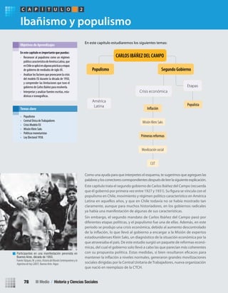 Ibañismo y populismo
Como una ayuda para que interpretes el esquema, te sugerimos que agregues las
palabrasylosconectorescorrespondientesdespuésdeleerlasiguienteexplicación.
Este capítulo trata el segundo gobierno de Carlos Ibáñez del Campo (recuerda
populismo en Chile, movimiento y régimen político característico en América
Latina en aquellos años, y que en Chile todavía no se había mostrado tan
claramente, aunque para muchos historiadores, en los gobiernos radicales
ya había una manifestación de algunas de sus características.
Sin embargo, el segundo mandato de Carlos Ibáñez del Campo pasó por
diferentes etapas políticas, y el populismo fue una de ellas. Además, en este
período se produjo una crisis económica, debido al aumento descontrolado
estadounidenses Klein Saks, un diagnóstico de la situación económica por la
que atravesaba el país. De este estudio surgió un paquete de reformas econó-
micas, del cual el gobierno solo llevó a cabo las que parecían más coherentes
sociales dirigidas por la Central Unitaria deTrabajadores, nueva organización
que nació en reemplazo de la CTCH.
En este capítulo estudiaremos los siguientes temas:
En este capítulo es importante que puedas:
• Reconocer al populismo como un régimen
políticocaracterísticodeAméricaLatina,que
enChileseaplicóenalgunasprácticasyetapas
de gobierno de mediados de siglo XX.
• Analizar losfactoresqueprovocaronlacrisis
del modelo ISI durante la década de 1950,
y comprender las limitaciones que tuvo el
gobierno de Carlos Ibáñez para resolverla.
• Interpretar y analizar fuentes escritas, esta-
dísticas e
Objetivos de Aprendizajes
PC ÍA T U L O 2
Primeras reformas
Misión Klein Saks
Movilización social
CUT
Populista
Segundo Gobierno
Etapas
Populismo
América
Latina
Crisis económica
Participantes en una manifestación peronista en
Buenos Aires, década de 1950.
Fuente:Vázquez,M.yotros.HistoriadelMundoContemporáneoyla
Argentinadehoy (2007). Buenos Aires: Aigue.
• Populismo
• Central Única deTrabajadores
• Crisis Modelo ISI
• Misión Klein Saks
• Políticas monetaristas
• Ley Electoral 1958.
Temas clave
CARLOS IBÁÑEZ DEL CAMPO
III Medio / Historia y Ciencias Sociales78
U2 HISTORIA IIIº MEDIO 2012.indd 78 07-01-13 17:42
 