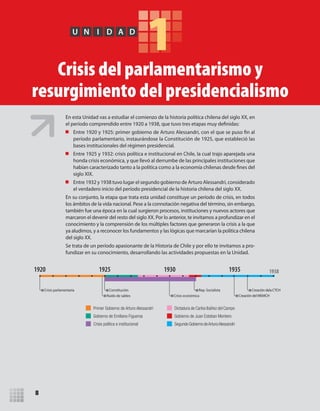 8
1U N I D A D
Crisis del parlamentarismo y
resurgimiento del presidencialismo
Primer Gobierno de Arturo Alessandri
Gobierno de Emiliano Figueroa
Crisis política e institucional
Dictadura de Carlos Ibáñez del Campo
Gobierno de Juan Esteban Montero
Segundo Gobierno deArturoAlessandri
Crisis parlamentaria
Ruido de sables
Constitución
Crisis económica
Rep. Socialista Creación dela CTCH
Creación del MEMCH
1920 1925 1930 1935 1938
En esta Unidad vas a estudiar el comienzo de la historia política chilena del siglo XX, en
el período comprendido entre 1920 a 1938, que tuvo tres etapas muy definidas:
Entre 1920 y 1925: primer gobierno de Arturo Alessandri, con el que se puso fin al
período parlamentario, instaurándose la Constitución de 1925, que estableció las
bases institucionales del régimen presidencial.
Entre 1925 y 1932: crisis política e institucional en Chile, la cual trajo aparejada una
honda crisis económica, y que llevó al derrumbe de las principales instituciones que
habían caracterizado tanto a la política como a la economía chilenas desde fines del
siglo XIX.
Entre 1932 y 1938 tuvo lugar el segundo gobierno de Arturo Alessandri, considerado
el verdadero inicio del período presidencial de la historia chilena del siglo XX.
En su conjunto, la etapa que trata esta unidad constituye un período de crisis, en todos
los ámbitos de la vida nacional. Pese a la connotación negativa del término, sin embargo,
también fue una época en la cual surgieron procesos, instituciones y nuevos actores que
marcaron el devenir del resto del siglo XX. Por lo anterior, te invitamos a profundizar en el
conocimiento y la comprensión de los múltiples factores que generaron la crisis a la que
ya aludimos, y a reconocer los fundamentos y las lógicas que marcarían la política chilena
del siglo XX.
Se trata de un período apasionante de la Historia de Chile y por ello te invitamos a pro-
fundizar en su conocimiento, desarrollando las actividades propuestas en la Unidad.
U1 HISTORIA IIIº MEDIO 2012.indd 8 07-01-13 16:34
 