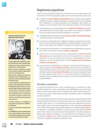 Regímenes populistas
Si bien no hay acuerdo para hablar de un movimiento único en toda la región, sino
de distintos movimientos populistas, estos tuvieron varias características comunes:
Sus líderes eranpersonalistasy paternalistas, de gran oratoria o que inspiraban
Estos liderazgos eran acompañados de una coalición multiclasista, apoyada,
principalmente, por sectores sociales transversales a la sociedad, sin considerar
las clases sociales: grupos feministas, pobladores, entre otros.
Laideologíaestabaasociadaalasideasdenación,pueblo,modernidad,Estado,
con distintos énfasis y combinaciones.
En el populismo la polaridad no se manifestaba entre proletariado y burguesía,
como era en el marxismo, sino entre pueblo y oligarquía.
Desde un punto de vista económico, se planteaba una tercera vía de
desarrollo, que se expresaba en la consigna “ni capitalismo, ni socialismo:
populismo”, es decir, una alianza entre sectores de trabajadores y empre-
sariado, en el cual el Estado realiza el rol de mediador de los intereses
sociales contrapuestos.
-
trolar o cooptar a los movimientos sociales a través de instituciones públicas.
Hubo diferentes énfasis en este aspecto, pero una versión extrema fue la del
gobernanteperuanoJuanVelascoAlvarado,quienprovocóungolpedeEstado
en 1968 y gobernó hasta 1975. En su intento por controlar las movilizaciones
sociales e instrumentalizarlas para sus intereses, creó el Sistema de Movilización
Social (SINAMOS).
Período y territorios
En general, el populismo fue un tipo de régimen que se manifestó en todos
aquellos Estados que, o bien presentaban serias debilidades estructurales para
poder autonomizar la política de la actividad social, o bien estaban todavía do-
minados por prácticas tradicionales asociadas al predominio de una oligarquía
social terrateniente.
En la historiografía latinoamericana se han propuesto diversas periodizaciones para
el populismo latinoamericano. Quizás la que cuenta con mayor consenso sea la
de Alan Knight, quien, en su obra Revolución, democracia y populismo en América
Latina, 2005, propone tres etapas de populismos: la de un populismo temprano
(1910-1930), en la que estarían representados gobiernos como los de Hipólito Irigoyen
en Argentina y José Batlle y Ordoñez en Uruguay; otro período llamado clásico,
entre 1930 y 1950, en el cual se encuentran los gobiernos de Getulio Vargas en
Brasil, Lázaro Cárdenas en México y Juan Domingo Perón en Argentina; y el de
un populismo tardío (1950- 1980), coincidente con el largo predominio del PRI
mexicano y el gobierno de Velasco Alvarado en Perú.
JuanVelasco Alvarado (1910-1977.
Gobernó Perú entre 1968-1975.
Alasumirelpoder,Velascodecidióllevaracaboel
plandetransformacióntotalquehabíaprometido:
Expropiación de algunas compañías petroleras
estadounidenses, creando Petroperú.
Reforma a la banca, el Estado pasó a controlar
el sector mediante la adquisición de
acciones de los principales bancos.
Reforma agraria, expropiación de las grandes
propiedades agrarias distribuyéndolas a los
campesinosenlaformadeCooperativasAgrarias
de Producción Social.
Seinstauróelquechuacomoidioma enlas
escuelas,ylaeducaciónprimariaysecundariase
hizo obligatoria y gratuita. Además, se crearon
escuelasycolegiosenlugaresrecónditosdelpaís.
Enelsectorminero,secreaMineroPerú,expulsado
alasinternacionalesCerrodePascoCorporatioony
MarconaMiningCorporation.Sinembargo,aligual
quesucederíaconelpetróleo,coneltiempo,los
dueñosdeestasempresasconeltiempofueron
indemnizados por el Estado peruano.
La industria, en general, se vio impulsada y el
estado alentó la participación de utilidades a
los trabajadores.
La prensa fue fuertemente controlada desde
el Estado.
SecreóSINAMOSparaarticularalgobiernomilitar
con las mayorías populares, para esto trató de
absorbertodaslasorganizacionessocialesposibles
y encauzarlas en los objetivos del régimen.
conﬁanza en que los cambios prometidos se realizarían. Muchos de estos líderes
eran carismáticos, sus virtudes personales eran ensalzadas y ellos mismos las
usaban en sus discursos para crear un lazo más fuerte y místico con las multitudes.
En el discurso del populismo se hallaban conceptos aparentemente contra-
dictorios, como el reclamo de la igualdad o los derechos políticos de los ciuda-
danos, unido al deseo de establecer un gobierno más fuerte o autoritario.
Enelsectorminero,secreaMineroPerú,expulsando
alasinternacionalesCerrodePascoCorporationy
MarconaMiningCorporation.Sinembargo,aligual
quesucederíaconelpetróleo,losdueñosdeestas
empresasconeltiempofueronindemnizadospor
el Estado peruano.
III Medio / Historia y Ciencias Sociales80
U2 HISTORIA IIIº MEDIO 2012.indd 80 07-01-13 17:42
 