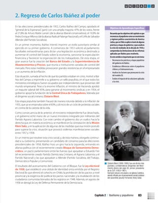 2. Regreso de Carlos Ibáñez al poder
U N I D A D 2
En las elecciones presidenciales de 1952, Carlos Ibáñez del Campo, apodado el
“general de la Esperanza”, ganó con una amplia mayoría: 47% de los votos, frente
al 27,8% de Arturo Matte Larraín (de la alianza liberal-conservadora), el 19,9% de
Pedro Enrique Alfonso (de la alianza Radical-Falange Nacional) y el 5,4% de Salvador
Allende (del Partido Socialista).
En un primer momento, Ibáñez intentó imprimir un estilo autoritario similar al
ejercido en su primer gobierno. A comienzos de 1953 solicitó al parlamento
facultades extraordinarias para dictar una legislación económica destinada a
aumentar el control del Estado sobre la economía, sancionar la especulación
gran avance fue la creación del Banco del Estado y la Superintendencia de
Abastecimientos y Precios, que reunía a instituciones variadas de control del
mercado. Pero estas medidas provocaron grandes resistencias en el empresariado
Esta situación, sumada al hecho de que los partidos estaban en crisis, motivó a Ibá-
ñez del Campo a imprimirle a su gobierno un sello populista, en el que todos los
ministerios estratégicos fueron ocupados por independientes que provenían del
un reajuste salarial del 45%, para ganarse al movimiento sindical, y en 1954, el
gobierno apoyó la fundación de la Central Única de Trabajadores, liderada por
el dirigente social cristiano, Clotario Blest.
1955, que ya se empinaba sobre el 83%, y al inicio de un ciclo de protestas sociales
en contra de la carestía de la vida.
Como consecuencia de lo anterior, el ministerio independiente fue desechado,
y el gobierno echó mano de un nuevo ministerio integrado por militantes del
Partido Agrario Laborista. Con este cambio el gobierno dio un vuelco hacia la
derecha que, en materia económica, se manifestó en la contratación de la Misión
Klein Saks, y en la aplicación de algunas de las medidas que esa misión postuló
para superar la crisis, situación que provocó violentas manifestaciones sociales
entre 1957 y 1958.
En un intento por resolver esta crisis social, y, de esta manera, otorgarle continui-
dad a su Gobierno, presentando un candidato de consenso para las elecciones
presidenciales de 1958, Ibáñez hizo un giro hacia la izquierda, entrando en
alianza política con el recientemente creado Bloque de Saneamiento Demo-
crático, un pacto parlamentario entre las fuerzas que apoyaban a Eduardo Frei
(el recientemente creado Partido Demócrata Cristiano, el Agrario Laborista y el
Partido Nacional) y las que apoyaban a Allende (Partido Socialista, del Trabajo,
Democrático Popular y Comunista).
El resultado del acercamiento del Gobierno con el Bloque, fue la Ley electoral
de 1958, que estableció una cédula de identidad única emitida por el Registro
Electoral (lo que eliminó el cohecho en Chile), la prohibición de los pactos a nivel
provincial y la exigencia de publicar los pactos nacionales y la revalidación de los
ciudadanos comunistas borrados de los registros en 1948. Además, en agosto de
1958 se derogó la Ley de Defensa Permanente de la Democracia.
Recuerdaquelosobjetivosdelcapítuloesque
reconozcasalpopulismocomounmovimiento
yrégimenpolíticocaracterísticodeAmérica
Latina,queenChileseaplicóatravésdealgunas
prácticasyetapasdegobierno;yqueanalices
la crisis de mediados de la década de 1950 y
comprendaslaslimitacionesdelasreformas
aplicadas por Ibáñez para resolverla.
Enestesentidoesimportantequeenestetema:
• Reconozcaslasprácticasyetapaspopulistas
del gobierno de Ibáñez.
• Establezcas diferencias entre el populismo
chileno y el latinoamericano.
• Analiceslosfactoresqueprovocaronlacrisis
del modelo ISI.
• Evalúeselimpactodelassolucionesaplicadas
a la crisis.
Clotario Blest (1899-1990),fue uno de los más
grandes y emblemáticos dirigentes del Movi-
miento obrero del siglo XX, primer presidente
de la CUT (1953-1961).
Siempre estuvo vinculado a la Iglesia Católica,
siendo inﬂuido por el pensamiento social-cristiano
del sacerdote jesuita Fernando Vives Solar.
y un aumento de la inﬂación.
Capítulo 2 / Ibañismo y populismo 83
U2 HISTORIA IIIº MEDIO 2012.indd 83 07-01-13 17:42
 