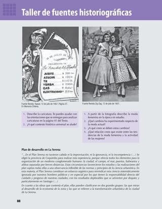 1. Describe la caricatura. Te puedes ayudar con
las orientaciones que se entregan para analizar
caricaturas en la página 41 del Texto.
2. ¿A qué contexto histórico universal se alude?
1. A partir de la fotografía describe la moda
femenina en la época en estudio.
2. ¿Qué cambios ha experimentado respecto de
la moda actual?
3. ¿A qué crees se deben estos cambios?
4. ¿Qué relación crees que existe entre las ten-
dencias de la moda femenina y la actividad
de las mujeres?
Fuente Revista Zig-Zag, 12 de julio de 1957.Fuente Revista Topaze, 12 de julio de 1957. Página 37.
En Memoria Chilena.
Plan de desarrollo en La Serena
“…En el Plan Serena no tuvieron cabida ni la improvisación, ni la ignorancia, ni la incompetencia (…) Se
eligió la provincia de Coquimbo para realizar esta experiencia, porque ofrecía todos los elementos para la
organización de un moderno conglomerado humano: la ciudad, el campo, el mar, puertos, balnearios y
aldeas separadas por breves distancias. Estas circunstancias favorecieron los estudios y las realizaciones del
plan sujetas todas ellas a una observancia inﬂexible de las normas y principios de la ciencia urbanística. En
esta materia, el Plan Serena constituye un esfuerzo orgánico para reivindicar esta ciencia sistemáticamente
ignorada por nuestros hombres públicos y en especial por los que tienen la responsabilidad directa del
cuidado y progreso de nuestras ciudades, con los resultados deplorables que se advierten por doquier, y
particularmente en Santiago (…)
En cuanto a las obras que contenía el plan, ellas pueden clasiﬁcarse en dos grandes grupos: las que miran
al desarrollo de la economía de la zona y las que se reﬁeren a la transformación urbanística de la ciudad
de La Serena.
88
U2 HISTORIA IIIº MEDIO 2012.indd 88 07-01-13 17:42
 