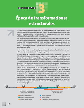 3U N I D A D
Época de transformaciones
estructurales
Esta Unidad hace una revisión exhaustiva de una época en que las palabras revolución y
juventud alcanzaron la categoría de íconos, cuando los jóvenes emergieron como actores
sociales y políticos relevantes, transformándose en protagonistas de importantes cambios
políticos y culturales, soñadores de la revolución social.
En el ámbito internacional, esta época estuvo marcada por la Guerra Fría, que como ya sabes,
fue el enfrentamiento ideológico sostenido por las dos grandes potencias de la segunda
mitad del siglo XX: Estados Unidos y la Unión Soviética. En la década de 1960, América La-
(1959) y a la estrategia continental que desarrolló Estados Unidos para evitar que aquella se
propagara por la región.
En el ámbito nacional, en esta época llegaron a la presidencia de la República, tres proyectos
políticos y económicos de distinto signo y color político.
de lapolítica chilena de esosaños: laderecha que, representada por Jorge AlessandriRodríguez
alcanzó el poder en 1958 y pretendió desarrollar reformas liberales al modelo ISI; el centro
democratacristiano, representado por Eduardo Frei Montalva, quien llegó a la presidencia en
1964, e impulsó importantes reformas estructurales (medidas dirigidas a modificar el sistema
Gossens, que intentó aplicar un modelo socialista democrático en Chile.
Todo lo anterior en un contexto de creciente participación ciudadana, movilización social,
comunicacionales, creciente urbanización, surgimiento de nuevos movimientos artísticos, etc.
Gobierno Jorge Alessandri
Gobierno Eduardo Frei Montalva
Gobierno Salvador Allende
Reforma educacional
Reforma agraria
Chilenización y nacionalización del cobre
Revolución
cubana (1959)
Alianza para el
progreso (1961)
Mayo francés y Primavera
de Praga (mayo 1968)
1955 1960 1965 1970 1975
En síntesis, se trata de una época en que la sociedad chilena se encuentra en una expansión,
que provoca en la población crecientes expectativas de cambio, a la vez que plantea nuevas
exigencias a la institucionalidad política y económica de la sociedad chilena de esos años.
Por todo ello, es un período apasionante de la historia de Chile, que te invitamos a revivir a
través de estas páginas.
92
U3 HISTORIA IIIº MEDIO 2012.indd 92 08-01-13 17:17
 