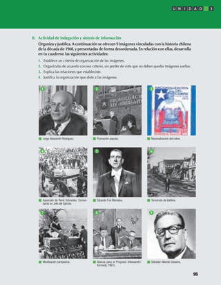 II. Actividad de indagación y síntesis de información
Organiza y justiﬁca.A continuación se ofrecen 9 imágenes vinculadas con la historia chilena
de la década de 1960, y presentadas de forma desordenada. En relación con ellas, desarrolla
en tu cuaderno las siguientes actividades:
1. Establece un criterio de organización de las imágenes.
2. Organízalas de acuerdo con ese criterio, sin perder de vista que no deben quedar imágenes sueltas.
3. Explica las relaciones que estableciste.
4. Justiﬁca la organización que diste a las imágenes.
Jorge Alessandri Rodríguez. Promoción popular. Nacionalización del cobre.
Asesinato de René Schneider, Coman-
dante en Jefe del Ejército.
Eduardo Frei Montalva. Terremoto de Valdivia.
Movilización campesina. Alianza para el Progreso (Alessandri-
Kennedy, 1961).
1 2 3
4 5 6
7 8 9
Salvador Allende Gossens.
U N I D A D 3
95
U3 HISTORIA IIIº MEDIO 2012.indd 95 08-01-13 17:17
 