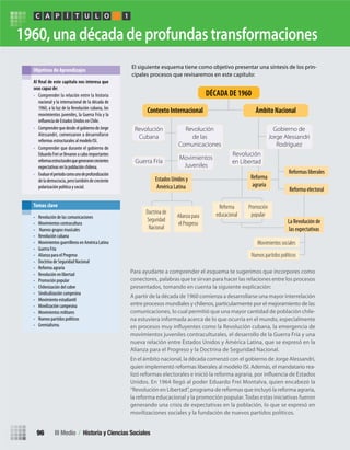 1960, una década de profundas transformaciones
Para ayudarte a comprender el esquema te sugerimos que incorpores como
conectores, palabras que te sirvan para hacer las relaciones entre los procesos
presentados, tomando en cuenta la siguiente explicación:
A partir de la década de 1960 comienza a desarrollarse una mayor interrelación
entre procesos mundiales y chilenos, particularmente por el mejoramiento de las
comunicaciones, lo cual permitió que una mayor cantidad de población chile-
na estuviera informada acerca de lo que ocurría en el mundo, especialmente
movimientos juveniles contraculturales, el desarrollo de la Guerra Fría y una
nueva relación entre Estados Unidos y América Latina, que se expresó en la
Alianza para el Progreso y la Doctrina de Seguridad Nacional.
En el ámbito nacional, la década comenzó con el gobierno de Jorge Alessandri,
quien implementó reformas liberales al modelo ISI. Además, el mandatario rea-
Unidos. En 1964 llegó al poder Eduardo Frei Montalva, quien encabezó la
“Revolución en Libertad”, programa de reformas que incluyó la reforma agraria,
la reforma educacional y la promoción popular.Todas estas iniciativas fueron
generando una crisis de expectativas en la población, lo que se expresó en
movilizaciones sociales y la fundación de nuevos partidos políticos.
El siguiente esquema tiene como objetivo presentar una síntesis de los prin-
cipales procesos que revisaremos en este capítulo:
seas capaz de:
• Comprender la relación entre la historia
nacional y la internacional de la década de
1960, a la luz de la Revolución cubana, los
movimientos juveniles, la Guerra Fría y la
de Estados Unidos en Chile.
• ComprenderquedesdeelgobiernodeJorge
Alessandri, comenzaron a desarrollarse
reformas estructurales al modelo ISI.
• Comprender que durante el gobierno de
Eduardo Frei se llevaron a cabo importantes
reformasestructuralesquegeneraroncrecientes
expectativas en la población chilena.
• Evaluarelperíodocomounodeprofundización
delademocracia,perotambiéndecreciente
polarización política y social.
Objetivos de Aprendizajes
• Revolución de las comunicaciones
• Movimientos contracultura
• Nuevos grupos musicales
• Revolución cubana
• Movimientos guerrilleros en América Latina
• Guerra Fría
• Alianza para el Progreso
• Doctrina de Seguridad Nacional
• Reforma agraria
• Revolución en libertad
• Promoción popular
• Chilenización del cobre
• Sindicalización campesina
• Movimiento estudiantil
• Movilización campesina
• Movimientos militares
• Nuevos partidos políticos
• Gremialismo.
Temas clave
PC ÍA T U L O 1
Estados Unidos y
América Latina
Reformas liberales
Reforma electoral
Reforma
agraria
Revolución
Cubana
Movimientos
Juveniles
Revolución
en Libertad
Revolución
de las
Comunicaciones
Gobierno de
Jorge Alessandri
Rodríguez
Guerra Fría
Contexto Internacional Ámbito Nacional
Doctrina de
Seguridad
Nacional
Alianza para
el Progreso
Reforma
educacional
Movimientos sociales
Nuevos partidos políticos
Promoción
popular
La Revolución de
las expectativas
DÉCADA DE 1960
III Medio / Historia y Ciencias Sociales96
U3 HISTORIA IIIº MEDIO 2012.indd 96 08-01-13 17:18
 
