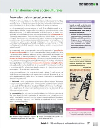 Revolución de las comunicaciones
particularmente en Occidente, importantes transformaciones tecnológicas, en un
proceso que algunos ya denominaban revolución de las comunicaciones.
En este proceso de innovaciones, que ya venía desarrollándose desde la Se-
gunda Guerra Mundial, hubo un momento decisivo para las comunicaciones:
el lanzamiento, en 1957, del primer satélite artiﬁcial al espacio: el satélite ruso
Sputnik I, acontecimiento que dio inicio a la denominada carrera espacial.
A partir de ese momento, las dos superpotencias (Estados Unidos y la Unión
Soviética) entraron en una competencia que tuvo numerosos e importantes
hitos espaciales (el primer hombre en el espacio, la primera mujer astronauta, la
primera caminata espacial, etc., hasta la llegada del hombre a la luna, en 1969),
hechos que, a través de la televisión, fueron dados a conocer ampliamente en
todo el mundo.
La competencia entre ambas potencias tuvo vital importancia en la revolución
de las comunicaciones que comenzaría a desarrollarse a partir de la década de
1960 a través de los satélites, la televisión, la radio y otros medios de comunicación
(los teletipos en los medios periodísticos), que comenzaron a acceder a una red
mundialdeinformacionessimultáneas, como nunca antes en la historia humana.
Con justa razón el sociólogo canadiense, Marshall Mc Luhan, acuñó el concepto de
“aldea global”, para referirse a esta interconexión humana a escala planetaria,
provocada por los medios electrónicos de comunicación. Si bien McLuhan se refería
a lo que ocurría en los países industrializados, algunos de esos procesos también
comenzaban a desarrollarse en nuestro país.
satelital, una de cuyas primeras aplicaciones fue contribuir al desarrollo de las co-
municaciones terrestres y de los centros de información, en particular, a los medios
periodísticos y noticiosos.
La televisión: Si bien las primeras transmisiones databan desde la década de
1930 (en Francia y Gran Bretaña), las primeras cadenas de televisión surgieron
en la década de 1950. Desde la década de 1960, la televisión se masiﬁcó gra-
cias a la aplicación de enlaces con satélites estacionarios y al desarrollo de los
primeros magnetoscopios.
La computación: Las primeras computadoras para usos civiles corresponden a
IBM, en la década de 1950. La aparición de transistores en el mercado permitió
reducir el tamaño de las computadoras, haciéndolas más rápidas en el procesa-
miento de datos y a mediados de la década de 1960 aparecieron los primeros
chips (circuitos integrados).
1. Transformaciones socioculturales
Recuerda que uno de los objetivos de este
capítulo es que comprendas las relaciones
entre los acontecimientos o procesos inter-
nacionales y nacionales. En este sentido, en
este tema, es importante que:
• Reconozcas los cambios socioculturales que
estabanocurriendoenelmundooccidental,
debidoalarevolucióndelascomunicaciones.
• Comprendas que en esta década surgió
una nueva sensibilidad, que se expresó en
nuevos movimientos sociales, artísticos y
estilísticos,quetuvieronenlajuventudcomo
su protagonista fundamental.
U N I D A D 3
El medio es el mensaje
“En la era electrónica nos vemos a nosotros
mismos cada vez más traducidos en términos de
información, dirigiéndonos hacia la extensión
tecnológicadenuestraconciencia”.
MarshallMcLuhan
Cuestiones
El Mundial de fútbol de 1962 fue el punto de
partida para la masiﬁcación de la TV en Chile.
El primer computador en Chile: una IBM 1401,
con 4K de memoria (1961).
1. ¿Cuáleraelimpactoculturalqueestabaprovocando
enlaspersonaslarevolucióndelascomunicaciones?
Capítulo 1 / 1960, una década de profundas transformaciones 97
U3 HISTORIA IIIº MEDIO 2012.indd 97 08-01-13 17:18
 