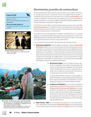 Movimientos juveniles de contracultura
Durante la década de 1960, en distintas naciones del mundo surgieron movimien-
tos sociales que tuvieron a los jóvenes como sus protagonistas principales. La
característica principal de estos movimientos fue su carácter contracultural: eran
contrarios a la lógica en que las instituciones políticas, económicas y culturales de
su época, resolvían (o en su opinión, dejaban de hacerlo) los graves problemas de su
tiempo (el hambre, la pobreza, las migraciones).
En el fondo de esta tendencia contracultural existía una severa crítica a las rela-
ciones de jerarquía que se establecían dentro de la familia y de la sociedad, a las
relaciones de género (entre hombres y mujeres), a la proletarización de la población
o a la discriminación de las minorías étnicas.
El inconformismo juvenil se plasmó en múltiples manifestaciones, en su mayoría
apolíticas, y en general, pacíﬁcas (salvo algunas pocas excepciones). La música rock
la liberalización de las costumbres, las reformas universitarias, la vida en comunidad
y la moda informal fueron comunes a estos movimientos.
Los movimientos internacionales más destacados de esta época fueron:
Movimientoestudiantil:elprimerodeellosseprodujoen1964,enlaUniversidad
deBerkeley,California.Fueunmovimientoquecomenzósiendoexclusivamente
universitario, y que pasó a formar parte de las luchas por la igualdad de derechos
civiles de la minoría negra. Sus demandas fueron el rechazo al estilo autoritario
de la direcciónuniversitariay sureclamo por ladiscriminación en losprocesos de
selección de estudiantes pertenecientes a la minoría afroamericana. Su principal
consigna fue“Universidad no, multiversidad sí”. Si bien el movimiento no logró
ninguna de sus demandas, se transformó en un ícono de las luchas estudiantiles
Movimiento hippie: nació en Estados Unidos y des-
de allí se propagó a otros países industrializados del
mundo. Se desarrolló entre mediados de la década de
1960 y mediados de la de 1970. Se caracterizó por su
apoyo a la no violencia, el rechazo del consumismo y
su preocupación por el medio ambiente.
Sesentíanabsolutamenteatraídosporelrocksicodélico,y
elfolkcontestatario,unagranmayoríapracticabaelamor
libreycreíaenunarevoluciónsexual.Tambiénconsumían
drogas alucinógenas, con la idea de liberar la mente.
La Masacre deTlatelolco: fue una masiva movilización
deestudiantesyobrerosmexicanos,queseconcentróen
la Plaza de las Tres Culturas de Tlatelolco, en ciudad
de México. Protestaban en contra del régimen político,
al que acusaban de ser antidemocrático, demagógico y
autoritario. El movimiento fue violentamente reprimido
por la policía, el 3 de octubre de 1968, día en el que
murieron entre 300 y 500 estudiantes y fueron detenidas
más de 6.000 personas.
Mayo francés, 1968: fue un movimiento estudiantil en contra del autorita-
rismo del gobierno del presidente Charles De Gaulle, que fue apoyado por
el movimiento obrero (la Central General de Trabajadores, CGT) y el Partido
El Festival“Tres días de paz y música”se celebró enWoods-
tock entre el 15 y el 18 de agosto de 1968, y asistieron casi
500 mil personas. En la actualidad es considerada como la
mayor reunión musical de la historia.
Este festival de música fue reproducido en Chile, en el
Festival de Piedra Roja, en los Dominicos, el año 1970.
Sugerencias Web
LapelículaPalomitaBlancamuestracomoestosmovimientos
Mira algunos pasajes de la película“Palomita blanca”en la
siguiente página:
http://www.cinechile.cl/pelicula-12)
En la página 99 encontrarás instrucciones para analizar
una película.
Palomita Blanca. Dirección: Raúl Ruiz
Chile, 1973, basada en la novela del escritor
Enrique Lafourcade.
III Medio / Historia y Ciencias Sociales98
U3 HISTORIA IIIº MEDIO 2012.indd 98 08-01-13 17:18
 