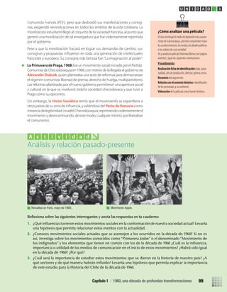 Comunista Francés (PCF), pero que desbordó sus manifestaciones y consig-
nas, exigiendo reivindicaciones en todos los ámbitos de la vida cotidiana. La
movilización estudiantil llegó al conjunto de la sociedad francesa, al punto que
generó una movilización de tal envergadura que fue violentamente reprimida
por el gobierno.
Pese a que la movilización fracasó en lograr sus demandas de cambio, sus
franceses y europeos. Su consigna más famosa fue:“La imaginación al poder”.
La Primavera de Praga, 1968:fue un movimiento social iniciado por el Partido
Comunista de Checoslovaquia en 1968, con motivo de la llegada al gobierno de
Alexander Dubcek, quien planteaba una serie de reformas para democratizar
el régimen comunista: libertad de prensa, derecho de huelga, multipartidismo.
Las reformas planteadas por el nuevo gobierno permitieron una apertura social
y cultural en la que se involucró toda la sociedad checoslovaca y que tuvo a
Praga como su epicentro.
Sin embargo, la Unión Soviética temía que el movimiento se expandiera a
Pacto deVarsovia como
instancia de legitimidad, invadió Checoslovaquia, reprimiendo violentamente el
movimiento y desincentivando, de este modo, cualquier intento por liberalizar
el comunismo.
Reﬂexiona sobre las siguientes interrogantes y anota las respuestas en tu cuaderno:
1. ¿Qué inﬂuencias tuvieron estos movimientos sociales en la conformación de nuestra sociedad actual? Levanta
una hipótesis que permita relacionar estos eventos con la actualidad.
2. ¿Conoces movimientos sociales actuales que se asemejen a los ocurridos en la década de 1960? Si no es
así, investiga sobre los movimientos conocidos como “Primavera árabe” o el denominado “Movimiento de
los indignados” y los elementos que tienen en común con los de la década de 1960 ¿Cuál es la inﬂuencia,
importancia o utilidad de los medios de comunicación en el inicio de estos movimientos? ¿Habrá sido igual
en la década de 1960? ¿Por qué?
3. ¿Cuál será la importancia de estudiar estos movimientos que se dieron en la historia de nuestro país? ¿A
qué sectores y de qué manera habrán inﬂuido? Levanta una hipótesis que permita explicar la importancia
de este estudio para la Historia del Chile de la década de 1960.
Análisis y relación pasado-presente
A c t i v i d a d
Revueltas en Paris, mayo de 1968. Movimiento hippie.
U N I D A D 3
¿Cómo analizar una película?
Elcineconstituyeelmediodeexpresiónmáscaracte-
rísticodenuestraépoca,permitecomprendermejor
losacontecimientos,lasmodas,losidealespolíticos
o los valores de una sociedad.
VeyanalizalapelículaPalomitaBlanca(verpágina
anterior), sigue las siguientes orientaciones.
Procedimiento
titulo,nacio-
nalidad, año de producción, director, género, tema.
Resumen del argumento
Relaciónconelcontextohistórico
de los personajes y su ambiente.
Valoración de la película como fuente histórica.
Capítulo 1 / 1960, una década de profundas transformaciones 99
U3 HISTORIA IIIº MEDIO 2012.indd 99 08-01-13 17:18
 