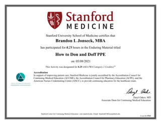 Stanford Center for Continuing Medical Education | cme.stanford.edu | Email: StanfordCME@stanford.edu
Event ID 37935
Stanford University School of Medicine certifies that
Brandon L Jonseck, MBA
has participated for 0.25 hours in the Enduring Material titled
How to Don and Doff PPE
on 05/08/2021
This Activity was designated for 0.25 AMA PRA Category 1 Credit(s)™
Accreditation
In support of improving patient care, Stanford Medicine is jointly accredited by the Accreditation Council for
Continuing Medical Education (ACCME), the Accreditation Council for Pharmacy Education (ACPE), and the
American Nurses Credentialing Center (ANCC), to provide continuing education for the healthcare team.
Daryl Oakes, MD
Associate Dean for Continuing Medical Education
 
