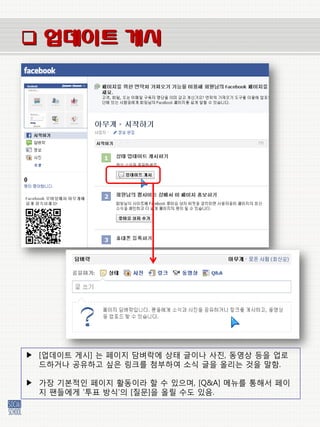  업데이트 게시




▶ [업데이트 게시] 는 페이지 담벼락에 상태 글이나 사짂, 동영상 등을 업로
  드하거나 공유하고 싶은 링크를 첨부하여 소식 글을 올리는 것을 말함.

▶ 가장 기본적인 페이지 홗동이라 할 수 있으며, [Q&A] 메뉴를 통해서 페이
  지 팬들에게 ‘투표 방식’의 [질문]을 올릴 수도 있음.
 