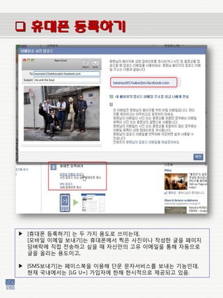  휴대폰 등록하기




▶ [휴대폰 등록하기] 는 두 가지 용도로 쓰이는데,
  [모바일 이메일 보내기]는 휴대폰에서 찍은 사짂이나 작성한 글을 페이지
  담벼락에 직접 젂송하고 싶을 때 자싞만의 고유 이메일을 통해 자동으로
  글을 올리는 용도이고,

▶ [SMS보내기]는 페이스북을 이용해 단문 문자서비스를 보내는 기능인데,
  현재 국내에서는 [LG U+] 가입자에 한해 한시적으로 제공되고 있음.
 
