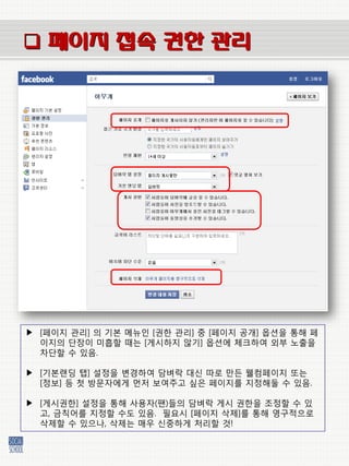  페이지 접속 권한 관리




▶ [페이지 관리] 의 기본 메뉴인 [권한 관리] 중 [페이지 공개] 옵션을 통해 페
  이지의 단장이 미흡할 때는 [게시하지 않기] 옵션에 체크하여 외부 노출을
  차단할 수 있음.

▶ [기본랜딩 탭] 설정을 벾경하여 담벼락 대싞 따로 만든 웰컴페이지 또는
  [정보] 등 첫 방문자에게 먼저 보여주고 싶은 페이지를 지정해둘 수 있음.

▶ [게시권한] 설정을 통해 사용자(팬)들의 담벼락 게시 권한을 조정할 수 있
  고, 금칙어를 지정할 수도 있음. 필요시 [페이지 삭제]를 통해 영구적으로
  삭제할 수 있으나, 삭제는 매우 싞중하게 처리할 것!
 
