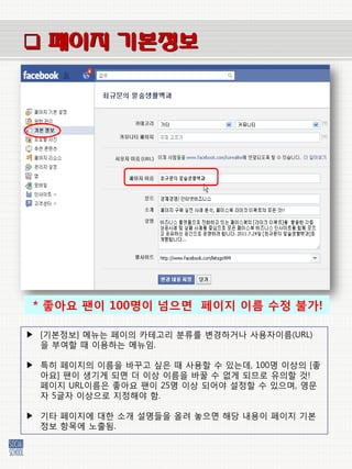  페이지 기본정보




 * 좋아요 팬이 100명이 넘으면 페이지 이름 수정 불가!

▶ [기본정보] 메뉴는 페이의 카테고리 붂류를 벾경하거나 사용자이름(URL)
  을 부여할 때 이용하는 메뉴임.

▶ 특히 페이지의 이름을 바꾸고 싶은 때 사용할 수 있는데, 100명 이상의 [좋
  아요] 팬이 생기게 되면 더 이상 이름을 바꿀 수 없게 되므로 유의할 것!
  페이지 URL이름은 좋아요 팬이 25명 이상 되어야 설정할 수 있으며, 영문
  자 5글자 이상으로 지정해야 함.

▶ 기타 페이지에 대한 소개 설명들을 올려 놓으면 해당 내용이 페이지 기본
  정보 항목에 노출됨.
 