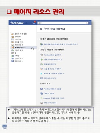  페이지 리소스 관리




▶   [페이스북 광고하기] / 사용자 이름(URL) 정하기/ [팬들에게 알리기] / [소
    셜플러그인 사용] / [트위터에 연결하기] / [업데이트 보내기] 등

▶ 페이지를 외부 사이트와 연계하여 노출할 수 있는 다양한 방법과 홍보 기
  능 제공! ** 기타 관렦 도움말 제공
 