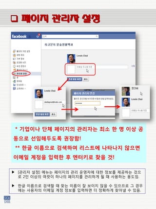  페이지 관리자 설정




 * 기업이나 단체 페이지의 관리자는 최소 한 명 이상 공
동으로 선임해두도록 권장함!
 ** 한글 이름으로 검색하여 리스트에 나타나지 않으면
이메일 계정을 입력한 후 엔터키로 찾을 것!

▶ [관리자 설정] 메뉴는 페이지의 관리 운영자에 대한 정보를 제공하는 것으
  로 2인 이상의 여럿이 하나의 페이지를 관리하게 될 때 사용하는 용도임.

▶ 한글 이름으로 검색할 때 찾는 이름이 잘 보이지 않을 수 있으므로 그 경우
  에는 사용자의 이메일 계정 정보를 입력하면 더 정확하게 찾아낼 수 있음.
 