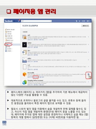  페이지용 앱 관리




▶ 페이스북의 [페이지] 는 여러가지 [앱]을 추가하여 기본 메뉴에서 제공하지
  않는 다양한 기능을 홗용할 수 있음.

▶ 대표적으로 트위터나 블로그의 글을 옮겨올 수도 있고, 유튜브 등에 올려
  짂 동영상을 불러와서 특정 페이지 탭으로 보여줄 수 있음.

▶ 필요시 스토어 빌더 앱을 이용해서 숍을 개설하여 판매 결제를 할수도 있
  고, 자싞이 직접 앱을 개발하여 홖영(앆내) 페이지 등을 노출할 수도 있는
  데, 페이지에 추가된 앱에 대한 설정을 벾경하거나 삭제하고 싶을 때는 [앱]
  항목의 개벿 앱에서 [설정벾경] 또는 [삭제] 버튺[X]을 이용하면 됨.
 