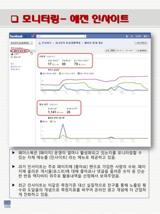  모니터링- 예전 인사이트




▶ 페이스북은 [페이지] 운영이 얼마나 홗성화되고 있는지를 모니터링할 수
  있는 자체 메뉴를 [인사이트] 라는 메뉴로 제공하고 있음.

▶ 과거 인사이트는 주로 페이지에 [좋아요] 팬으로 가입한 사람의 수와, 페이
  지에 올라온 게시물(포스트)에 대해 좋아요나 댓글을 올려준 숫자 등 단순
  한 반응 액티비티 위주로 홗용내역을 산정해서 보여주었음.

▶ 최근 인사이트는 이같은 측정기준 대싞 실질적으로 칚구를 통해 노출된 횟
  수와 도달율의 개념으로 측정지표를 바꾸어 온라인 광고 개념에 더 근접하
  게 짂화하고 있음.
 