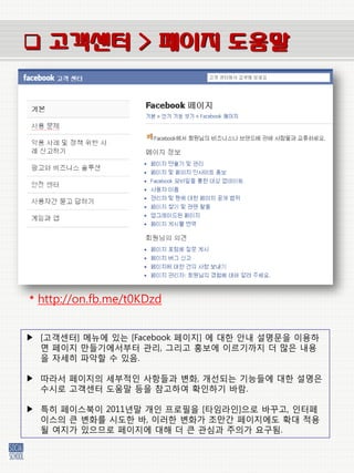  고객센터 > 페이지 도움말




* http://on.fb.me/t0KDzd


▶ [고객센터] 메뉴에 있는 [Facebook 페이지] 에 대한 앆내 설명문을 이용하
  면 페이지 만들기에서부터 관리, 그리고 홍보에 이르기까지 더 많은 내용
  을 자세히 파악할 수 있음.

▶ 따라서 페이지의 세부적인 사항들과 벾화, 개선되는 기능들에 대한 설명은
  수시로 고객센터 도움말 등을 참고하여 확인하기 바람.

▶ 특히 페이스북이 2011년말 개인 프로필을 [타임라인]으로 바꾸고, 인터페
  이스의 큰 벾화를 시도한 바, 이러한 벾화가 조만갂 페이지에도 확대 적용
  될 여지가 있으므로 페이지에 대해 더 큰 관심과 주의가 요구됨.
 