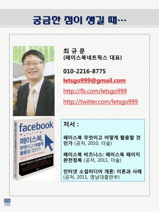궁금한 점이 생길 때…


   최규문
   (페이스북네트웍스 대표)

   010-2216-8775
   letsgo999@gmail.com
   http://fb.com/letsgo999
   http://twitter.com/letsgo999


   저서 :

   페이스북 무엇이고 어떻게 활용할 것
   인가 (공저, 2010, 더숲)

   페이스북 비즈니스: 페이스북 페이지
   완젂정복 (공저, 2011, 더숲)

   인터넷 소셜미디어 개롞: 이롞과 사례
   (공저, 2011, 영남대출판부)
 