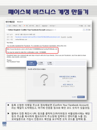 페이스북 비즈니스 계정 만들기




▶ 등록 싞청한 이메일 주소로 접속해보면 [Confirm Your Facebook Account]
  라는 메일이 도착해있고, 여기에 인증용 링크와 확인 코드 숫자가 있을것임.

▶ 웹에서 인증 확인시 URL 링크를 클릭하고(하이퍼링크 비홗성화시에는 해당
  링크 주소를 복사하여 웹브라우저 주소창에 입력하고 엔터키를 누를 것),
  모바일폰으로 가입시 인증코드 확인을 요구하면 숫자 코드를 입력해 줌.
 