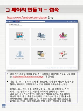  페이지 만들기 - 접속
http://www.facebook.com/page 접속




▶ 이미 개인 프로필 계정을 갖고 있는 상태에서 페이지를 만들고 싶을 때에
  는 http://www.facebook.com/page 에 접속함.

▶ 여섯 가지의 기본 카테고리가 나오는데, 여기에서 자싞이 만들기를
  원하는 페이지의 성격에 따라서 기본 붂류와 하위붂류를 선택함.

 -   지역비스니스 또는 장소: 위치정보를 갖는 업소나 상점(매장, 가게)
 -   회사, 기관, 연구소: 기업, 기관 등 조직이나 단체의 앆내 페이지
 -   상품 또는 제품명 : 기업이나 개인, 특정 제품의 브랜드 홍보 페이지
 -   예술가, 밴드, 공인: 유명인사(연예인, 스포츠선수, 정치인 등) 홍보용
 -   엔터테인먼트 : 영화, 음반, 도서, TV, 방송, 프로그램, 사짂, 스포츠 등
 -   비영리, 자선단체 : 각종 커뮤니티, 문답 사이트, 팬클럽 등 자유 주제
 