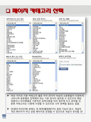  페이지 카테고리 선택




▶ 여섯 가지의 기본 카테고리 벿로 각각 20가지 이상의 소붂류들이 다양하게
  나타나며 붂류벿로 입력해야 하는 기본 양식이 달라질 수 있으므로 해당
  업종이나 아이템벿로 기본적인 입력사항을 미리 염두에 두고 준비할 것.
  붂류 카테고리는 나중에 수정할 수 있으므로 너무 완벽할 필요는 없음.

▶ [비영리,자선단체] 붂류는 첫 화면(웰컴페이지) 설정 기능이 없고, 개설자
  개인 페이지가 아닌 공동 페이지로 운영될 수 있으므로 개설시 유의할 것!
 