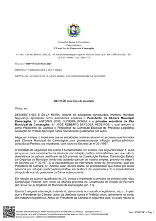 Tribunal de Justiça de Pernambuco
Poder Judiciário
2ª Vara Cível da Comarca de Camaragibe
AV DOUTOR BELMINO CORREIA, 144, Forum Desembargador Agenor Ferreira de Lima, CENTRO, CAMARAGIBE - PE -
CEP: 54759-000 - F:(81) 31819273
Processo nº 0008970-92.2019.8.17.2420
IMPETRANTE: DEMOSTENES E SILVA MEIRA
IMPETRADO: ANTÔNIO JOSÉ OLIVEIRA BORBA, JOSÉ ROBERTO BARBOSA MEDEIROS
DECISÃO com força de mandado
Vistos, etc.
DESMÓSTENES E SILVA MEIRA, através de advogados constituídos, impetrou Mandado de
Segurança apontando como autoridades coatoras o Presidente da Câmara Municipal de
, Sr. ANTÔNIO JOSÉ OLIVEIRA BORBA e oCamaragibe primeiro secretário da Câmara
, Sr. JOSÉ ROBERTO BARBOSA MEDEIROS, o qual também atuouMunicipal de Camaragibe
como Presidente da Câmara e Presidente da Comissão Especial do Processo Legislativo de
Cassação do Prefeito Municipal, todos devidamente qualificados nos autos.
Alega, em síntese, o impetrante que as autoridades coatoras atuaram no processo que foi instaurado
pela Câmara Municipal de Camaragibe para processar/apurar infração política-administrativa
atribuída ao Prefeito, ora impetrante, com fulcro no Decreto Lei nº 201/1967.
O mandado de segurança em exame é fundamentado, em síntese, nas seguintes teses: 1) ausência
de quórum para recebimento da denúncia por infração político administrativa, vez que não houve
observância do quórum qualificado de 2/3, previsto na Constituição Federal, Constituição Estadual e
Lei Orgânica do Município, tendo sido adotado quórum de maioria simples, previsto no artigo 5º, II,
do Decreto Lei nº 201/67; 2) a impossibilidade de intervenção direta do denunciante, qual seja do
Presidente da Câmara, Sr. Antonio José Oliveira Borba, no procedimento que findou por receber a
denúncia por infração político-administrativa em desfavor do impetrante e 3) a impossibilidade de
cômputo de voto do presidente da Câmara/denunciante.
Em relação ao quórum qualificado de 2/3, invoca o impetrante o princípio da simetria com relação à
Constituição Federal, bem como os ditames previstos na Constituição do Estado de Pernambuco
(art. 93) e na Lei Orgânica do Município de Camaragibe (art. 61).
Quanto à alegada intervenção indevida do denunciante nos trabalhos legislativos, aduz o impetrante
que o Presidente da Câmara (autor da denúncia contra o Prefeito) atuou ativamente na condução
dos trabalhos legislativos. Atribui ao Presidente da Câmara os seguintes atos, os quais reputa serem
Num. 45516141 - Pág. 1Assinado eletronicamente por: ANNA REGINA LEMOS ROBALINHO DE BARROS - 22/05/2019 18:44:21
https://pje.tjpe.jus.br:443/1g/Processo/ConsultaDocumento/listView.seam?x=19052218442155200000044826248
Número do documento: 19052218442155200000044826248
 
