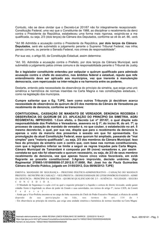 Contudo, não se deve olvidar que o Decreto-Lei 201/67 não foi integralmente recepcionado pela
Constituição Federal, uma vez que o Constituinte de 1988, ao disciplinar o recebimento da denúncia
contra o Presidente da República, estabeleceu uma forma mais rigorosa, exigindo-se a maioria
qualificada, ou seja, 2/3 (dois terços) da Câmara dos Deputados, conforme se vê do art. 86, :verbis
"Art 86 Admitida a acusação contra o Presidente da República, por dois terços da Câmara dos
, será ele submetido a julgamento perante o Supremo Tribunal Federal, nas infraçõesDeputados
penais comuns, ou perante o Senado Federal, nos crimes de responsabilidade".
Por sua vez, o artigo 93, da Constituição Estadual, assim determina:
“Art. 93. Admitida a acusação contra o Prefeito, por dois terços da Câmara Municipal, será ele
submetido a julgamento pelos crimes comuns e de responsabilidade perante o Tribunal de Justiça.”
Se o legislador constituinte entendeu por estipular o quórum qualificado para admissão de
acusação contra o chefe do executivo, nos âmbitos federal e estadual, reputo que referido
entendimento deve ser aplicado aos municípios, vez que inerente à manutenção da
democracia, com repercussão na inter-relação e na harmonia entre os poderes.
Destarte, entendo pela necessidade da observância do princípio da simetria, que exige uma unidade
simétrica e harmônica de normas inseridas na Carta Magna e nas constituições estaduais, bem
como na legislação dos municípios.
Cumpre salientar que o Eg. TJPE, bem como outros Tribunais já decidiram acerca da
necessidade de observância do quórum de 2/3 dos membros da Câmara de Vereadores para o
recebimento de denúncia, conforme se transcreve:
CONTITUCIONAL. CASSAÇÃO DE MANDATO DE VEREADOR. DENÚNCIA RECEBIDA SEM
OBSERVÂNCIA DO QUORUM DE 2/3. APLICAÇÃO DO PRINCÍPIO DA SIMETRIA. AGRAVO
REGIMENTAL IMPROVIDO. 1.Com efeito, o Decreto Lei nº 201/67, o qual dispõe sobre a
responsabilidade dos Prefeitos e Vereadores, assevera no § 1º, do inciso III, do art. 7º, que o
processo de cassação de mandato de vereador é, no que couber, o estabelecido no art. 5º do
mesmo decreto-lei, o qual, por sua vez, dispõe que para o recebimento da denúncia basta
apenas o voto da maioria dos presentes à sessão em que foi apresentada. Com a
promulgação da atual Constituição Federal, esse quorum foi ampliado, passando de "maioria
simples" para "maioria qualificada", ou seja, 2/3 dos membros da Câmara Municipal. Isso em
face do princípio da simetria com o centro que, com base nas normas constitucionais, faz
com que o legislativo inferior se limite a seguir as regras traçadas pela Carta Magna. 2.A
Câmara Municipal de Tamandaré é composta por 09 (nove) vereadores e, por assim ser,
constata-se que não foi observado o quorum necessário, ou seja, de 2/3 de seus membros no
recebimento da denúncia, vez que apenas houve cinco votos favoráveis, em evidente
flagrante ao preceito constitucional. 3.Agravo improvido, decisão unânime. (Agravo
Regimental 270965-1/010008898-37.2012.8.17.0000, Rel. José Ivo de Paula Guimarães, 2ª
Câmara de Direito Público, julgado em 31/05/2012, DJe 08/06/2012- TJPE)
EMENTA: MANDADO DE SEGURANÇA - PROCESSO POLÍTICO-ADMINISTRATIVO - CASSAÇÃO DO MANDATO DE
PREFEITO - MUNICÍPIO DE CAREAÇU - VICE-PREFETA - DESNECESSIDADE DE LITISCONSÓRCIO PASSIVO - ADMISSÃO
DA DENÚNCIA - PRINCÍPIO DA SIMETRIA - QUORUM QUALIFICADO DE 2/3 - AUSÊNCIA - NULIDADE - SEGURANÇA
C O N C E D I D A .
- O Mandado de Segurança é a ação civil na qual o requisito principal é a liquidez e certeza do direito invocado, sendo garantia do
cidadão frente à ilegalidade ou abuso de poder do Estado e suas autoridades, nos termos do artigo 5°, inciso LXIX, da Constituição
F e d e r a l .
- Ainda que a Vice-Prefeita encontre-se no cargo da linha sucessória do Chefe do Poder Executivo Municipal, a eficácia do acórdão não
depende de sua participação na lide, nos termos do art. 114 do CPC.
- Em observância ao princípio da simetria, que exige uma unidade simétrica e harmônica de normas inseridas na Carta Magna e nas
Num. 45516141 - Pág. 3Assinado eletronicamente por: ANNA REGINA LEMOS ROBALINHO DE BARROS - 22/05/2019 18:44:21
https://pje.tjpe.jus.br:443/1g/Processo/ConsultaDocumento/listView.seam?x=19052218442155200000044826248
Número do documento: 19052218442155200000044826248
 