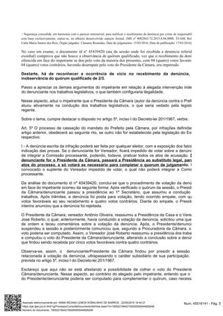 – Segurança concedida, em harmonia com o parecer ministerial, para nulificar o recebimento da denúncia por crime de responsabilidade
com base exclusivamente, repise-se, no alhures desenvolvido aspecto formal. (MS nº 4002842-72.2015.8.04.0000, TJ/AM, Relatora:
Carla Maria Santos dos Reis, Câmaras Reunidas, Data do julgamento: 15/03/2016, 17/03/2016)Órgão julgador: Data de publicação:
No caso em exame, o documento id nº 45439420 (ata da sessão onde foi recebida a denúncia referida na
exordial) comprova que não houve a observância de quórum qualificado, vez que o recebimento da denúncia
, com 04 (quatro) votos favoráveis eoferecida em face do impetrante se deu pelo voto da maioria dos presentes
04 (quatro) votos contrários, havendo desempate pelo voto do Presidente da Câmara, ora impetrado.
Destarte, há de reconhecer a ocorrência de vício no recebimento da denúncia, por
inobservância do quórum qualificado de 2/3.
Passo a apreciar os demais argumentos do impetrante em relação à alegada intervenção indevida
do denunciante nos trabalhos legislativos, o que também configuraria ilegalidade.
Nesse aspecto, aduz o impetrante que o Presidente da Câmara (autor da denúncia contra o Prefeito)
atuou ativamente na condução dos trabalhos legislativos, o que seria vedado pela legislação
regente.
Sobre o tema, cumpre destacar o disposto no artigo 5º, inciso I do Decreto-lei 201/1967, verbis:
Art. 5º O processo de cassação do mandato do Prefeito pela Câmara, por infrações definidas no
artigo anterior, obedecerá ao seguinte rito, se outro não for estabelecido pela legislação do Estado
respectivo:
I - A denúncia escrita da infração poderá ser feita por qualquer eleitor, com a exposição dos fatos e a
indicação das provas. Se o denunciante for Vereador, ficará impedido de votar sobre a denúncia e
de integrar a Comissão processante, podendo, todavia, praticar todos os atos de acusação. Se o
denunciante for o Presidente da Câmara, passará a Presidência ao substituto legal, para os
Seráatos do processo, e só votará se necessário para completar o quorum de julgamento.
convocado o suplente do Vereador impedido de votar, o qual não poderá integrar a Comissão
processante.
Da análise do documento id nº 45439420, conclui-se que o procedimento de votação da denúncia
em face do impetrante ocorreu da seguinte forma: Após verificado o quórum da sessão, o Presidente
da Câmara/denunciante passou a presidência ao 1º Secretário, que assumiu a condução dos
trabalhos. Após trâmites, a denúncia foi posta para votação, tendo ocorrido empate, com quatro
votos favoráveis ao seu recebimento e quatro votos contrários. Diante do empate, o Presidente
interino anunciou que a denúncia foi rejeitada.
O Presidente da Câmara, vereador Antônio Oliveira, reassumiu a Presidência da Casa e o Vereador
José Roberto, o qual, anteriormente, havia conduzido a votação da denúncia, solicitou uma questão
de ordem e teceu comentários sobre a votação da denúncia. Após, o Presidente/denunciante
suspendeu a sessão e posteriormente comunicou que, segundo a Procuradoria da Câmara, o seu
voto poderia ser computado. Assim, o Vereador José Roberto reassumiu a presidência dos trabalhos
e computou o voto do Presidente da Câmara/denunciante, alterando a conclusão sobre a denúncia,
que findou sendo recebida por cinco votos favoráveis contra quatro contrários.
Observa-se, assim, o denunciante/Presidente da Câmara findou por presidir a sessão
relacionada à votação da denúncia, ultrapassando o caráter subsidiário de sua participação,
prevista no artigo 5º, inciso I do Decreto-lei 201/1967.
Esclareço que aqui não se está afastando a possibilidade de colher o voto do Presidente da
Câmara/denunciante. Nesse aspecto, ao contrário do alegado pelo impetrante, entendo que o voto
do Presidente/denunciante poderia ser computado para complementar o quórum, caso necessário.
Num. 45516141 - Pág. 5Assinado eletronicamente por: ANNA REGINA LEMOS ROBALINHO DE BARROS - 22/05/2019 18:44:21
https://pje.tjpe.jus.br:443/1g/Processo/ConsultaDocumento/listView.seam?x=19052218442155200000044826248
Número do documento: 19052218442155200000044826248
 