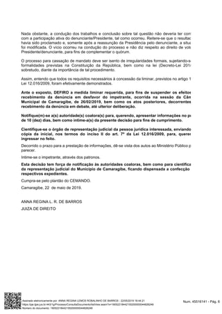 Nada obstante, a condução dos trabalhos e conclusão sobre tal questão não deveria ter contado
com a participação ativa do denunciante/Presidente, tal como ocorreu. Reitere-se que o resultado já
havia sido proclamado e, somente após a reassunção da Presidência pelo denunciante, a situação
foi modificada. O vício ocorreu na condução do processo e não diz respeito ao direito de voto do
Presidente/denunciante, para fins de complementar o quórum.
O processo para cassação de mandato deve ser isento de irregularidades formais, sujeitando-se às
formalidades previstas na Constituição da República, bem como na lei (Decreto-Lei 201/67),
sobretudo, diante da importância de tal procedimento.
Assim, entendo que todos os requisitos necessários à concessão da liminar, previstos no artigo 1º da
Lei 12.016/2009, foram efetivamente demonstrados.
Ante o exposto, DEFIRO a medida liminar requerida, para fins de suspender os efeitos do
recebimento da denúncia em desfavor do impetrante, ocorrida na sessão da Câmara
Municipal de Camaragibe, de 26/02/2019, bem como os atos posteriores, decorrentes do
recebimento da denúncia em debate, até ulterior deliberação.
Notifique(m)-se a(s) autoridade(s) coatora(s) para, querendo, apresentar informações no prazo
de 10 (dez) dias, bem como intime-a(s) da presente decisão para fins de cumprimento.
Cientifique-se o órgão de representação judicial da pessoa jurídica interessada, enviando-lhe
cópia da inicial, nos termos do inciso II do art. 7º da Lei 12.016/2009, para, querendo,
ingressar no feito.
Decorrido o prazo para a prestação de informações, dê-se vista dos autos ao Ministério Público para
parecer.
Intime-se o impetrante, através dos patronos.
Esta decisão tem força de notificação às autoridades coatoras, bem como para cientificação
da representação judicial do Município de Camaragibe, ficando dispensada a confecção dos
respectivos expedientes.
Cumpra-se pelo plantão do CEMANDO.
Camaragibe, 22 de maio de 2019.
ANNA REGINA L. R. DE BARROS
JUIZA DE DIREITO
Num. 45516141 - Pág. 6Assinado eletronicamente por: ANNA REGINA LEMOS ROBALINHO DE BARROS - 22/05/2019 18:44:21
https://pje.tjpe.jus.br:443/1g/Processo/ConsultaDocumento/listView.seam?x=19052218442155200000044826248
Número do documento: 19052218442155200000044826248
 