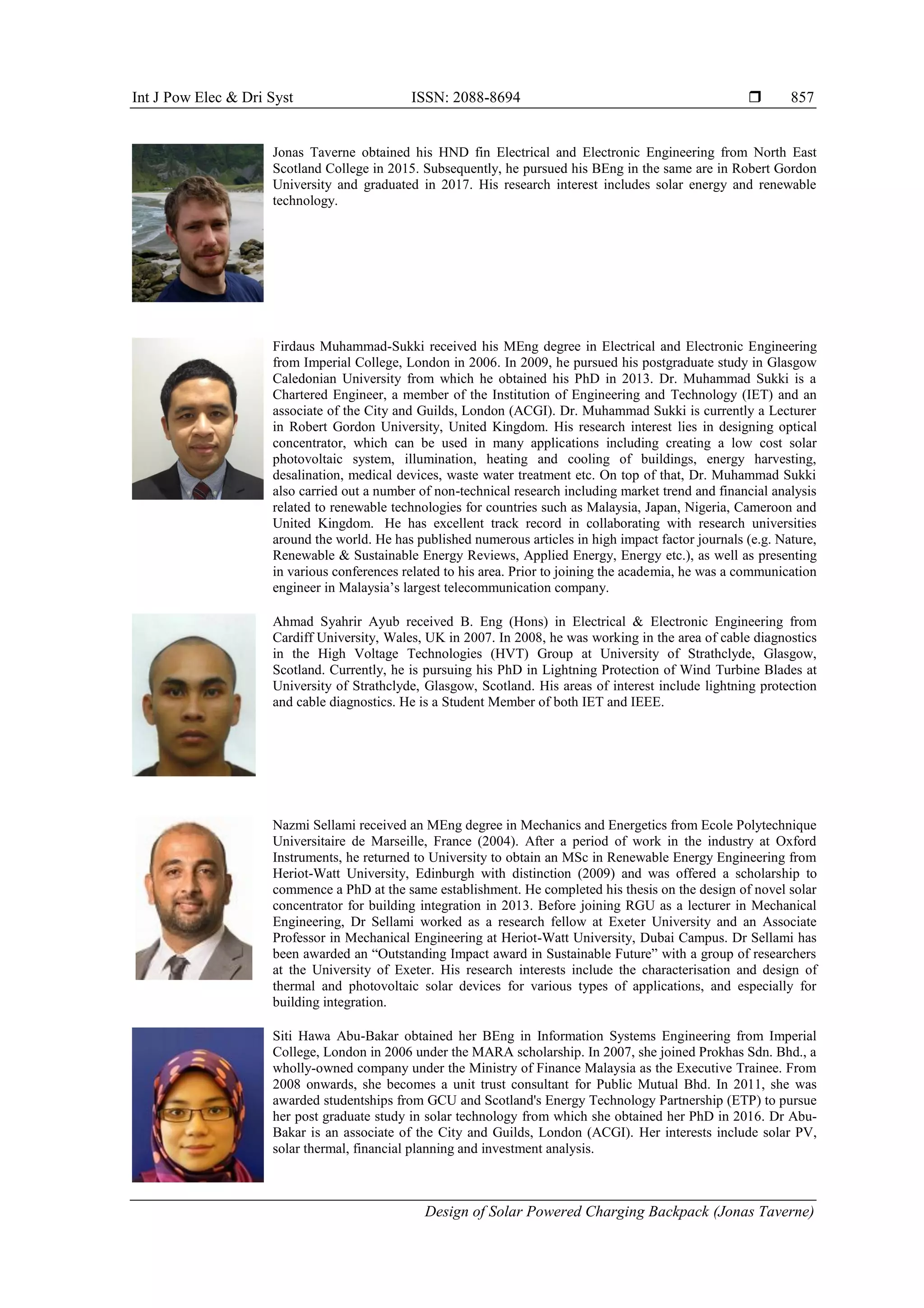 Int J Pow Elec & Dri Syst ISSN: 2088-8694 
Design of Solar Powered Charging Backpack (Jonas Taverne)
857
Jonas Taverne obtained his HND fin Electrical and Electronic Engineering from North East
Scotland College in 2015. Subsequently, he pursued his BEng in the same are in Robert Gordon
University and graduated in 2017. His research interest includes solar energy and renewable
technology.
Firdaus Muhammad-Sukki received his MEng degree in Electrical and Electronic Engineering
from Imperial College, London in 2006. In 2009, he pursued his postgraduate study in Glasgow
Caledonian University from which he obtained his PhD in 2013. Dr. Muhammad Sukki is a
Chartered Engineer, a member of the Institution of Engineering and Technology (IET) and an
associate of the City and Guilds, London (ACGI). Dr. Muhammad Sukki is currently a Lecturer
in Robert Gordon University, United Kingdom. His research interest lies in designing optical
concentrator, which can be used in many applications including creating a low cost solar
photovoltaic system, illumination, heating and cooling of buildings, energy harvesting,
desalination, medical devices, waste water treatment etc. On top of that, Dr. Muhammad Sukki
also carried out a number of non-technical research including market trend and financial analysis
related to renewable technologies for countries such as Malaysia, Japan, Nigeria, Cameroon and
United Kingdom. He has excellent track record in collaborating with research universities
around the world. He has published numerous articles in high impact factor journals (e.g. Nature,
Renewable & Sustainable Energy Reviews, Applied Energy, Energy etc.), as well as presenting
in various conferences related to his area. Prior to joining the academia, he was a communication
engineer in Malaysia’s largest telecommunication company.
Ahmad Syahrir Ayub received B. Eng (Hons) in Electrical & Electronic Engineering from
Cardiff University, Wales, UK in 2007. In 2008, he was working in the area of cable diagnostics
in the High Voltage Technologies (HVT) Group at University of Strathclyde, Glasgow,
Scotland. Currently, he is pursuing his PhD in Lightning Protection of Wind Turbine Blades at
University of Strathclyde, Glasgow, Scotland. His areas of interest include lightning protection
and cable diagnostics. He is a Student Member of both IET and IEEE.
Nazmi Sellami received an MEng degree in Mechanics and Energetics from Ecole Polytechnique
Universitaire de Marseille, France (2004). After a period of work in the industry at Oxford
Instruments, he returned to University to obtain an MSc in Renewable Energy Engineering from
Heriot-Watt University, Edinburgh with distinction (2009) and was offered a scholarship to
commence a PhD at the same establishment. He completed his thesis on the design of novel solar
concentrator for building integration in 2013. Before joining RGU as a lecturer in Mechanical
Engineering, Dr Sellami worked as a research fellow at Exeter University and an Associate
Professor in Mechanical Engineering at Heriot-Watt University, Dubai Campus. Dr Sellami has
been awarded an “Outstanding Impact award in Sustainable Future” with a group of researchers
at the University of Exeter. His research interests include the characterisation and design of
thermal and photovoltaic solar devices for various types of applications, and especially for
building integration.
Siti Hawa Abu-Bakar obtained her BEng in Information Systems Engineering from Imperial
College, London in 2006 under the MARA scholarship. In 2007, she joined Prokhas Sdn. Bhd., a
wholly-owned company under the Ministry of Finance Malaysia as the Executive Trainee. From
2008 onwards, she becomes a unit trust consultant for Public Mutual Bhd. In 2011, she was
awarded studentships from GCU and Scotland's Energy Technology Partnership (ETP) to pursue
her post graduate study in solar technology from which she obtained her PhD in 2016. Dr Abu-
Bakar is an associate of the City and Guilds, London (ACGI). Her interests include solar PV,
solar thermal, financial planning and investment analysis.
 