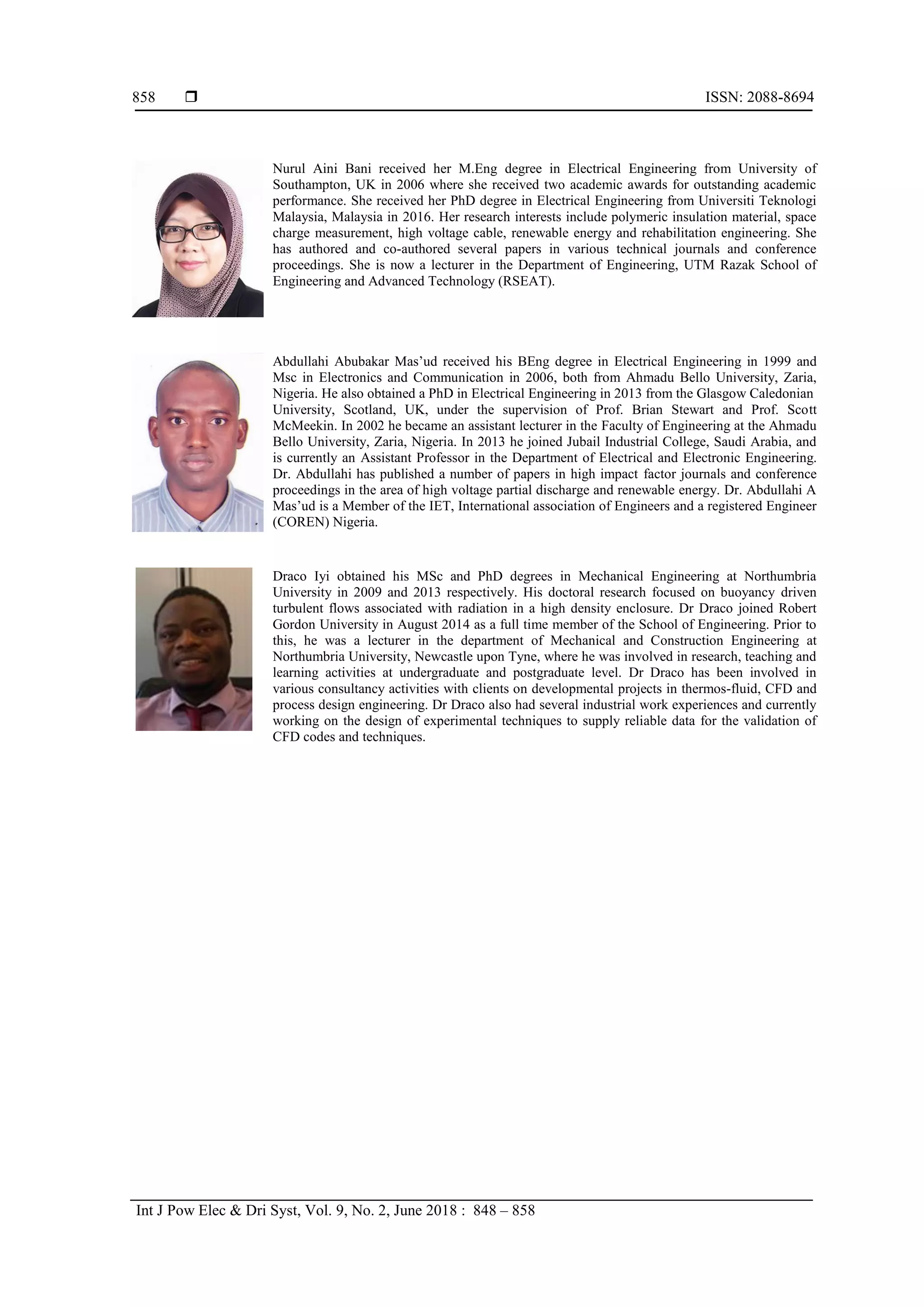  ISSN: 2088-8694
Int J Pow Elec & Dri Syst, Vol. 9, No. 2, June 2018 : 848 – 858
858
Nurul Aini Bani received her M.Eng degree in Electrical Engineering from University of
Southampton, UK in 2006 where she received two academic awards for outstanding academic
performance. She received her PhD degree in Electrical Engineering from Universiti Teknologi
Malaysia, Malaysia in 2016. Her research interests include polymeric insulation material, space
charge measurement, high voltage cable, renewable energy and rehabilitation engineering. She
has authored and co-authored several papers in various technical journals and conference
proceedings. She is now a lecturer in the Department of Engineering, UTM Razak School of
Engineering and Advanced Technology (RSEAT).
Abdullahi Abubakar Mas’ud received his BEng degree in Electrical Engineering in 1999 and
Msc in Electronics and Communication in 2006, both from Ahmadu Bello University, Zaria,
Nigeria. He also obtained a PhD in Electrical Engineering in 2013 from the Glasgow Caledonian
University, Scotland, UK, under the supervision of Prof. Brian Stewart and Prof. Scott
McMeekin. In 2002 he became an assistant lecturer in the Faculty of Engineering at the Ahmadu
Bello University, Zaria, Nigeria. In 2013 he joined Jubail Industrial College, Saudi Arabia, and
is currently an Assistant Professor in the Department of Electrical and Electronic Engineering.
Dr. Abdullahi has published a number of papers in high impact factor journals and conference
proceedings in the area of high voltage partial discharge and renewable energy. Dr. Abdullahi A
Mas’ud is a Member of the IET, International association of Engineers and a registered Engineer
(COREN) Nigeria.
Draco Iyi obtained his MSc and PhD degrees in Mechanical Engineering at Northumbria
University in 2009 and 2013 respectively. His doctoral research focused on buoyancy driven
turbulent flows associated with radiation in a high density enclosure. Dr Draco joined Robert
Gordon University in August 2014 as a full time member of the School of Engineering. Prior to
this, he was a lecturer in the department of Mechanical and Construction Engineering at
Northumbria University, Newcastle upon Tyne, where he was involved in research, teaching and
learning activities at undergraduate and postgraduate level. Dr Draco has been involved in
various consultancy activities with clients on developmental projects in thermos-fluid, CFD and
process design engineering. Dr Draco also had several industrial work experiences and currently
working on the design of experimental techniques to supply reliable data for the validation of
CFD codes and techniques.
 