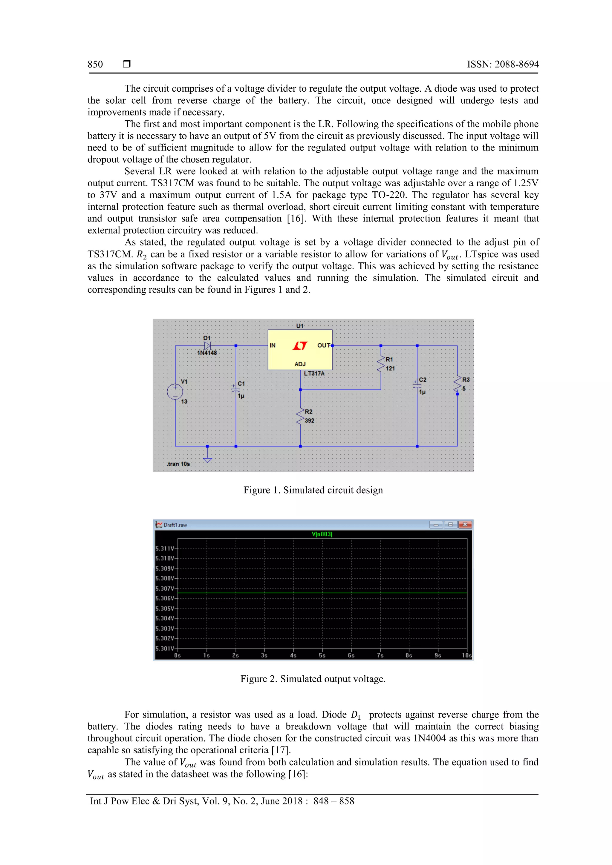  ISSN: 2088-8694
Int J Pow Elec & Dri Syst, Vol. 9, No. 2, June 2018 : 848 – 858
850
The circuit comprises of a voltage divider to regulate the output voltage. A diode was used to protect
the solar cell from reverse charge of the battery. The circuit, once designed will undergo tests and
improvements made if necessary.
The first and most important component is the LR. Following the specifications of the mobile phone
battery it is necessary to have an output of 5V from the circuit as previously discussed. The input voltage will
need to be of sufficient magnitude to allow for the regulated output voltage with relation to the minimum
dropout voltage of the chosen regulator.
Several LR were looked at with relation to the adjustable output voltage range and the maximum
output current. TS317CM was found to be suitable. The output voltage was adjustable over a range of 1.25V
to 37V and a maximum output current of 1.5A for package type TO-220. The regulator has several key
internal protection feature such as thermal overload, short circuit current limiting constant with temperature
and output transistor safe area compensation [16]. With these internal protection features it meant that
external protection circuitry was reduced.
As stated, the regulated output voltage is set by a voltage divider connected to the adjust pin of
TS317CM. can be a fixed resistor or a variable resistor to allow for variations of . LTspice was used
as the simulation software package to verify the output voltage. This was achieved by setting the resistance
values in accordance to the calculated values and running the simulation. The simulated circuit and
corresponding results can be found in Figures 1 and 2.
Figure 1. Simulated circuit design
Figure 2. Simulated output voltage.
For simulation, a resistor was used as a load. Diode protects against reverse charge from the
battery. The diodes rating needs to have a breakdown voltage that will maintain the correct biasing
throughout circuit operation. The diode chosen for the constructed circuit was 1N4004 as this was more than
capable so satisfying the operational criteria [17].
The value of was found from both calculation and simulation results. The equation used to find
as stated in the datasheet was the following [16]:
 