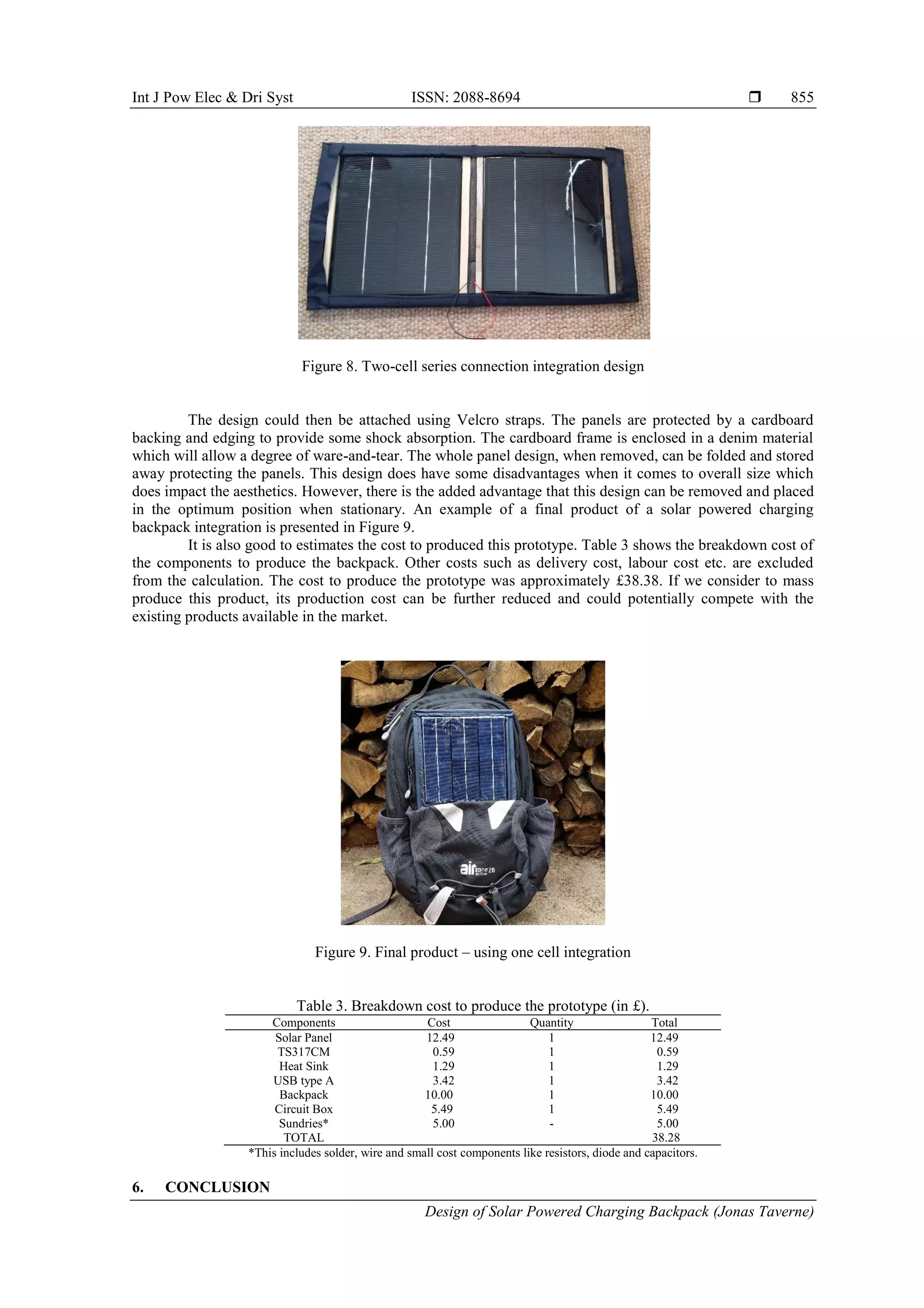 Int J Pow Elec & Dri Syst ISSN: 2088-8694 
Design of Solar Powered Charging Backpack (Jonas Taverne)
855
Figure 8. Two-cell series connection integration design
The design could then be attached using Velcro straps. The panels are protected by a cardboard
backing and edging to provide some shock absorption. The cardboard frame is enclosed in a denim material
which will allow a degree of ware-and-tear. The whole panel design, when removed, can be folded and stored
away protecting the panels. This design does have some disadvantages when it comes to overall size which
does impact the aesthetics. However, there is the added advantage that this design can be removed and placed
in the optimum position when stationary. An example of a final product of a solar powered charging
backpack integration is presented in Figure 9.
It is also good to estimates the cost to produced this prototype. Table 3 shows the breakdown cost of
the components to produce the backpack. Other costs such as delivery cost, labour cost etc. are excluded
from the calculation. The cost to produce the prototype was approximately £38.38. If we consider to mass
produce this product, its production cost can be further reduced and could potentially compete with the
existing products available in the market.
Figure 9. Final product – using one cell integration
Table 3. Breakdown cost to produce the prototype (in £).
Components Cost Quantity Total
Solar Panel 12.49 1 12.49
TS317CM 0.59 1 0.59
Heat Sink 1.29 1 1.29
USB type A 3.42 1 3.42
Backpack 10.00 1 10.00
Circuit Box 5.49 1 5.49
Sundries* 5.00 - 5.00
TOTAL 38.28
*This includes solder, wire and small cost components like resistors, diode and capacitors.
6. CONCLUSION
 