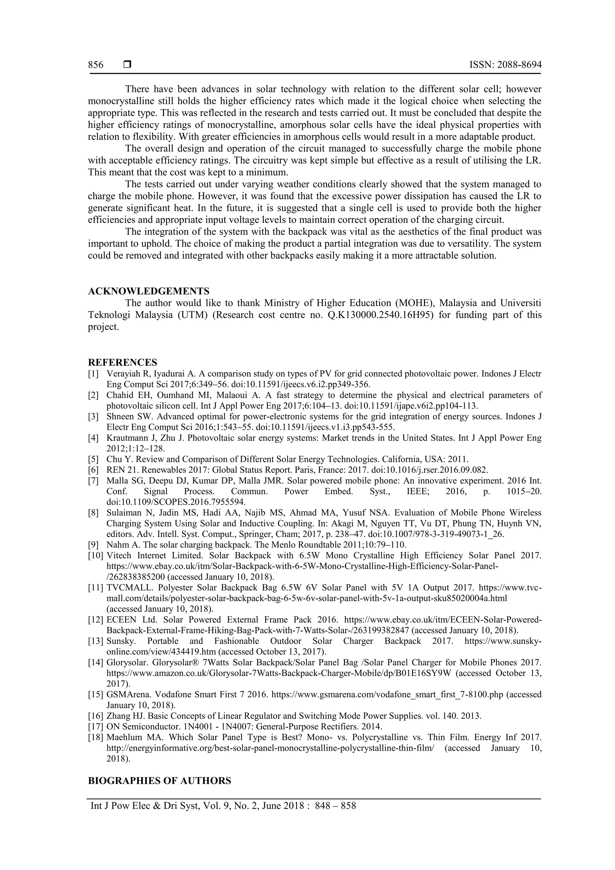  ISSN: 2088-8694
Int J Pow Elec & Dri Syst, Vol. 9, No. 2, June 2018 : 848 – 858
856
There have been advances in solar technology with relation to the different solar cell; however
monocrystalline still holds the higher efficiency rates which made it the logical choice when selecting the
appropriate type. This was reflected in the research and tests carried out. It must be concluded that despite the
higher efficiency ratings of monocrystalline, amorphous solar cells have the ideal physical properties with
relation to flexibility. With greater efficiencies in amorphous cells would result in a more adaptable product.
The overall design and operation of the circuit managed to successfully charge the mobile phone
with acceptable efficiency ratings. The circuitry was kept simple but effective as a result of utilising the LR.
This meant that the cost was kept to a minimum.
The tests carried out under varying weather conditions clearly showed that the system managed to
charge the mobile phone. However, it was found that the excessive power dissipation has caused the LR to
generate significant heat. In the future, it is suggested that a single cell is used to provide both the higher
efficiencies and appropriate input voltage levels to maintain correct operation of the charging circuit.
The integration of the system with the backpack was vital as the aesthetics of the final product was
important to uphold. The choice of making the product a partial integration was due to versatility. The system
could be removed and integrated with other backpacks easily making it a more attractable solution.
ACKNOWLEDGEMENTS
The author would like to thank Ministry of Higher Education (MOHE), Malaysia and Universiti
Teknologi Malaysia (UTM) (Research cost centre no. Q.K130000.2540.16H95) for funding part of this
project.
REFERENCES
[1] Verayiah R, Iyadurai A. A comparison study on types of PV for grid connected photovoltaic power. Indones J Electr
Eng Comput Sci 2017;6:349–56. doi:10.11591/ijeecs.v6.i2.pp349-356.
[2] Chahid EH, Oumhand MI, Malaoui A. A fast strategy to determine the physical and electrical parameters of
photovoltaic silicon cell. Int J Appl Power Eng 2017;6:104–13. doi:10.11591/ijape.v6i2.pp104-113.
[3] Shneen SW. Advanced optimal for power-electronic systems for the grid integration of energy sources. Indones J
Electr Eng Comput Sci 2016;1:543–55. doi:10.11591/ijeecs.v1.i3.pp543-555.
[4] Krautmann J, Zhu J. Photovoltaic solar energy systems: Market trends in the United States. Int J Appl Power Eng
2012;1:12–128.
[5] Chu Y. Review and Comparison of Different Solar Energy Technologies. California, USA: 2011.
[6] REN 21. Renewables 2017: Global Status Report. Paris, France: 2017. doi:10.1016/j.rser.2016.09.082.
[7] Malla SG, Deepu DJ, Kumar DP, Malla JMR. Solar powered mobile phone: An innovative experiment. 2016 Int.
Conf. Signal Process. Commun. Power Embed. Syst., IEEE; 2016, p. 1015–20.
doi:10.1109/SCOPES.2016.7955594.
[8] Sulaiman N, Jadin MS, Hadi AA, Najib MS, Ahmad MA, Yusuf NSA. Evaluation of Mobile Phone Wireless
Charging System Using Solar and Inductive Coupling. In: Akagi M, Nguyen TT, Vu DT, Phung TN, Huynh VN,
editors. Adv. Intell. Syst. Comput., Springer, Cham; 2017, p. 238–47. doi:10.1007/978-3-319-49073-1_26.
[9] Nahm A. The solar charging backpack. The Menlo Roundtable 2011;10:79–110.
[10] Vitech Internet Limited. Solar Backpack with 6.5W Mono Crystalline High Efficiency Solar Panel 2017.
https://www.ebay.co.uk/itm/Solar-Backpack-with-6-5W-Mono-Crystalline-High-Efficiency-Solar-Panel-
/262838385200 (accessed January 10, 2018).
[11] TVCMALL. Polyester Solar Backpack Bag 6.5W 6V Solar Panel with 5V 1A Output 2017. https://www.tvc-
mall.com/details/polyester-solar-backpack-bag-6-5w-6v-solar-panel-with-5v-1a-output-sku85020004a.html
(accessed January 10, 2018).
[12] ECEEN Ltd. Solar Powered External Frame Pack 2016. https://www.ebay.co.uk/itm/ECEEN-Solar-Powered-
Backpack-External-Frame-Hiking-Bag-Pack-with-7-Watts-Solar-/263199382847 (accessed January 10, 2018).
[13] Sunsky. Portable and Fashionable Outdoor Solar Charger Backpack 2017. https://www.sunsky-
online.com/view/434419.htm (accessed October 13, 2017).
[14] Glorysolar. Glorysolar® 7Watts Solar Backpack/Solar Panel Bag /Solar Panel Charger for Mobile Phones 2017.
https://www.amazon.co.uk/Glorysolar-7Watts-Backpack-Charger-Mobile/dp/B01E16SY9W (accessed October 13,
2017).
[15] GSMArena. Vodafone Smart First 7 2016. https://www.gsmarena.com/vodafone_smart_first_7-8100.php (accessed
January 10, 2018).
[16] Zhang HJ. Basic Concepts of Linear Regulator and Switching Mode Power Supplies. vol. 140. 2013.
[17] ON Semiconductor. 1N4001 - 1N4007: General-Purpose Rectifiers. 2014.
[18] Maehlum MA. Which Solar Panel Type is Best? Mono- vs. Polycrystalline vs. Thin Film. Energy Inf 2017.
http://energyinformative.org/best-solar-panel-monocrystalline-polycrystalline-thin-film/ (accessed January 10,
2018).
BIOGRAPHIES OF AUTHORS
 