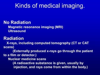 Kinds of medical imaging.
No Radiation
Magnetic resonance imaging (MRI)
Ultrasound
Radiation
X-rays, including computed tomography (CT or CAT
scans)
(Externally produced x-rays go through the patient
to a film or detector.)
Nuclear medicine scans
(A radioactive substance is given, usually by
injection, and rays come from within the body.)
 