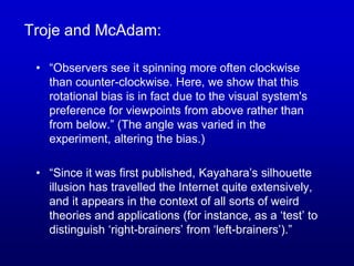 Troje and McAdam:
• “Observers see it spinning more often clockwise
than counter-clockwise. Here, we show that this
rotational bias is in fact due to the visual system's
preference for viewpoints from above rather than
from below.” (The angle was varied in the
experiment, altering the bias.)
• “Since it was first published, Kayahara’s silhouette
illusion has travelled the Internet quite extensively,
and it appears in the context of all sorts of weird
theories and applications (for instance, as a ‘test’ to
distinguish ‘right-brainers’ from ‘left-brainers’).”
 