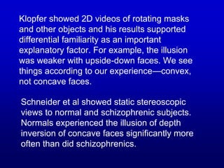 Klopfer showed 2D videos of rotating masks
and other objects and his results supported
differential familiarity as an important
explanatory factor. For example, the illusion
was weaker with upside-down faces. We see
things according to our experience—convex,
not concave faces.
Schneider et al showed static stereoscopic
views to normal and schizophrenic subjects.
Normals experienced the illusion of depth
inversion of concave faces significantly more
often than did schizophrenics.
 