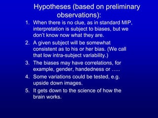 Hypotheses (based on preliminary
observations):
1. When there is no clue, as in standard MIP,
interpretation is subject to biases, but we
don’t know now what they are.
2. A given subject will be somewhat
consistent as to his or her bias. (We call
that low intra-subject variability.)
3. The biases may have correlations, for
example, gender, handedness or …..
4. Some variations could be tested, e.g.
upside down images.
5. It gets down to the science of how the
brain works.
 