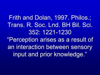 Frith and Dolan, 1997. Philos.;
Trans. R. Soc. Lnd. BH Bil. Sci.
352: 1221-1230
“Perception arises as a result of
an interaction between sensory
input and prior knowledge.”
 