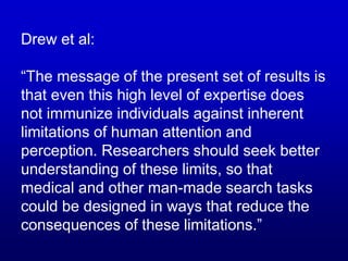 Drew et al:
“The message of the present set of results is
that even this high level of expertise does
not immunize individuals against inherent
limitations of human attention and
perception. Researchers should seek better
understanding of these limits, so that
medical and other man-made search tasks
could be designed in ways that reduce the
consequences of these limitations.”
 