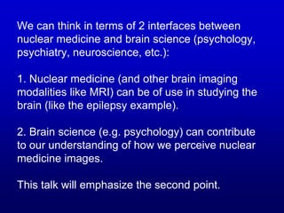 We can think in terms of 2 interfaces between
nuclear medicine and brain science (psychology,
psychiatry, neuroscience, etc.):
1. Nuclear medicine (and other brain imaging
modalities like MRI) can be of use in studying the
brain (like the epilepsy example).
2. Brain science (e.g. psychology) can contribute
to our understanding of how we perceive nuclear
medicine images.
This talk will emphasize the second point.
 