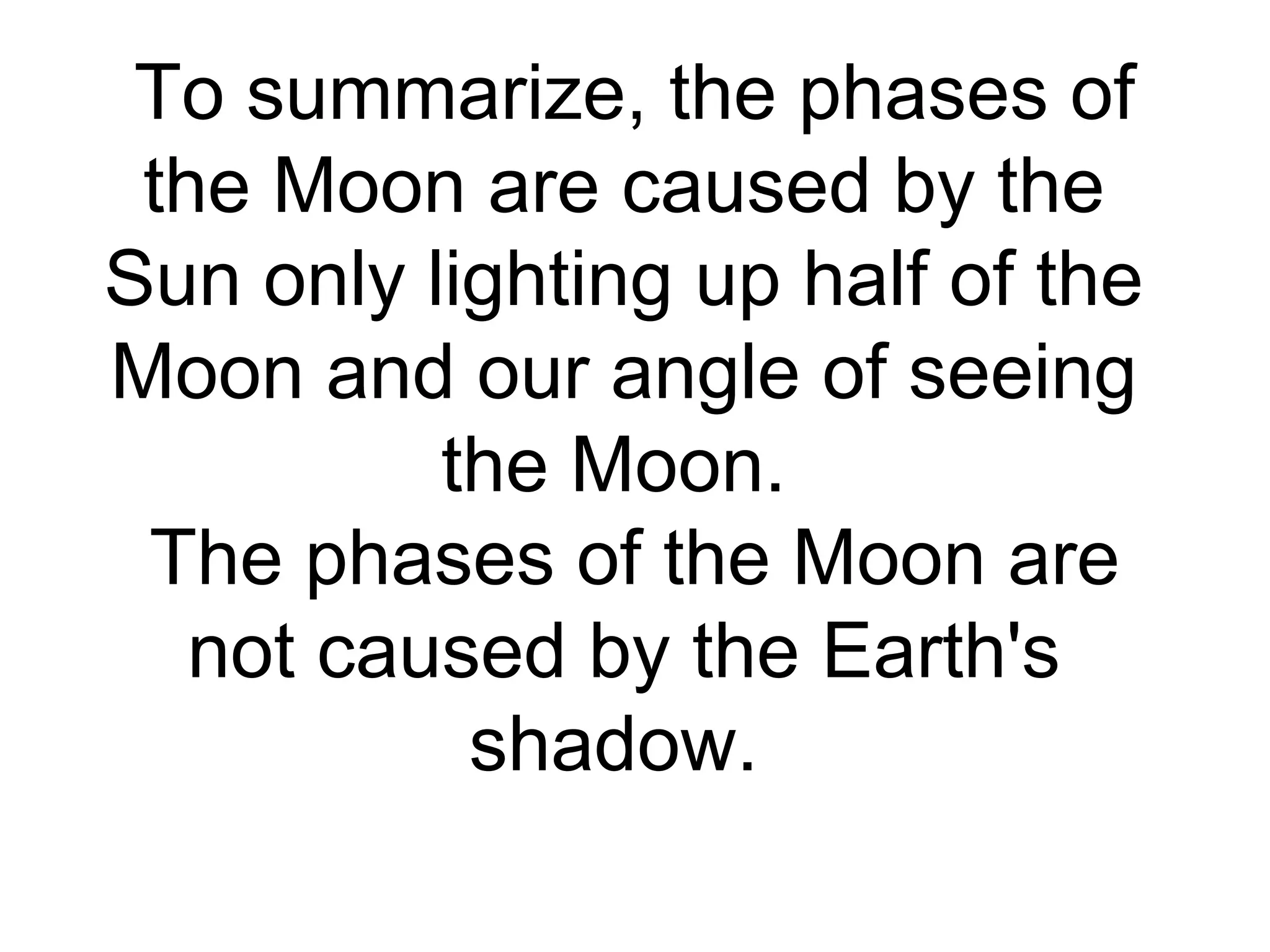 To summarize, the phases of
the Moon are caused by the
Sun only lighting up half of the
Moon and our angle of seeing
the Moon.
The phases of the Moon are
not caused by the Earth's
shadow.
 