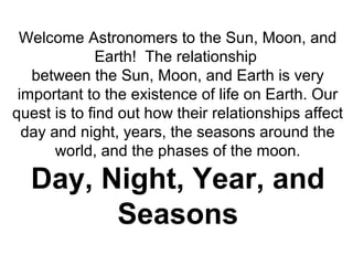 Welcome Astronomers to the Sun, Moon, and
Earth! The relationship
between the Sun, Moon, and Earth is very
important to the existence of life on Earth. Our
quest is to find out how their relationships affect
day and night, years, the seasons around the
world, and the phases of the moon.
Day, Night, Year, and
Seasons
 
