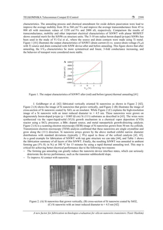 TELKOMNIKA Telecommun Comput El Control 
A new factor for fabrication technologies evaluation for silicon nanowire transistors (Yasir Hashim)
2599
characteristics. The annealing process and chemical amendment for oxide defects passivation were lead to
improve the average mobility from 30 to 560 cm2
/Vs and improve the average transconductance from 45 to
800 nS with maximum values of 1350 cm2
/Vs and 2000 nS, respectively. Comparison the results of
transconductance, mobility and other important electrical characteristics of SiNWT with planar MOSFET
shows essential merit for the SiNWs as structure units. The 5-10 nm radius boron-doped (p-type) SiNWs has
been used in the study of Yi Cui et al., where the source and drain contacts were made using Ti metal.
Figure 1 [41] illustrates the output characteristics of SiNWT (drain current (I) vs. source-drain voltage (Vsd))
with Ti source and drain contacted with SiNW device after and before annealing. This figure shows that after
annealing, the I-Vsd characteristics be more symmetrical and linear, 3-fold conductance increasing, and
the behavior of transport were considered more stable.
Figure 1. The output characteristics of SiNWT after (red) and before (green) thermal annealing [41]
J. Goldberger et al. [42] fabricated vertically oriented Si nanowires as shown in Figure 2 [42].
Figure 2 (A) shows the image of Si nanowires that grown vertically, and Figure 2 (B) illustrates the image of
cross-section of Si nanowire coated by SiO2 as an insulator. While Figure 2 (C) explains the high-resolution
image of a Si nanowire with an inner reduced diameter to ≈ 4.5 nm. These nanowires were grown on
degenerately boron-doped p-type (ρ < 0.005 Ω cm) Si (111) substrates as described in [43]. The wires were
synthesized via the vapor-liquid-solid (VLS) growth mechanism in a chemical vapor deposition (CVD)
reactor using a SiCl4 precursor, a BBr3 dopant source, and metal nanoparticle growth-directing catalysts.
Figure 2 (A) is a scanning electron microscopy (SEM) image of Si nanowires grown from 50 nm Au colloids.
Transmission electron microscopy (TEM) analysis confirmed that these nanowires are single crystalline and
grow along the (111) direction. Si nanowire arrays grown by the above method exhibit narrow diameter
distributions with standard deviations (typically ≤ 9%) equal to those of the colloid catalysts [42, 43].
As a good example for fabrication of SiNWT with top gate structure we can take [44], and Table 1 shows
the fabrication summary of all layers of this SiNWT. Finally, the resulting SiNWT was annealed in ambient
forming gas (5% H2 in N2) at 380 o
C for 15 minutes by using a rapid thermal annealing tool. This step is
critical for achieving better electrical performance due to the following two reasons:
− The forming gas annealing can greatly reduce the nanowire device interface states, which can seriously
deteriorate the device performance, such as the transistor subthreshold slope.
− To improve Al contact with nanowire.
Figure 2. (A) Si nanowires that grown vertically, (B) cross-section of Si nanowire coated by SiO2,
(C) Si nanowire with an inner reduced diameter to ≈ 4.5 nm [42]
 