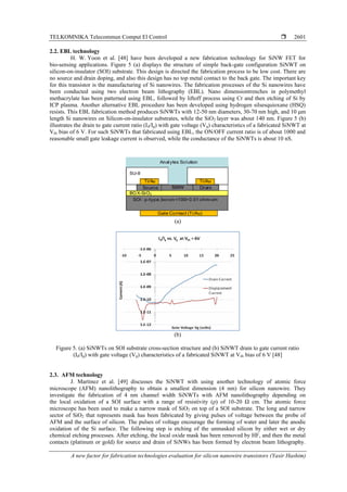 TELKOMNIKA Telecommun Comput El Control 
A new factor for fabrication technologies evaluation for silicon nanowire transistors (Yasir Hashim)
2601
2.2. EBL technology
H. W. Yoon et al. [48] have been developed a new fabrication technology for SiNW FET for
bio-sensing applications. Figure 5 (a) displays the structure of simple back-gate configuration SiNWT on
silicon-on-insulator (SOI) substrate. This design is directed the fabrication process to be low cost. There are
no source and drain doping, and also this design has no top metal contact to the back gate. The important key
for this transistor is the manufacturing of Si nanowires. The fabrication processes of the Si nanowires have
been conducted using two electron beam lithography (EBL). Nano dimensiontrenches in polymethyl
methacrylate has been patterned using EBL, followed by liftoff process using Cr and then etching of Si by
ICP plasma. Another alternative EBL procedure has been developed using hydrogen silsesquioxane (HSQ)
resists. This EBL fabrication method produces SiNWTs with 12-50 nm diameters, 30-70 nm high, and 10 μm
length Si nanowires on Silicon-on-insulator substrates, while the SiO2 layer was about 140 nm. Figure 5 (b)
illustrates the drain to gate current ratio (Id/Ig) with gate voltage (Vg) characteristics of a fabricated SiNWT at
Vds bias of 6 V. For such SiNWTs that fabricated using EBL, the ON/OFF current ratio is of about 1000 and
reasonable small gate leakage current is observed, while the conductance of the SiNWTs is about 10 nS.
(a)
(b)
Figure 5. (a) SiNWTs on SOI substrate cross-section structure and (b) SiNWT drain to gate current ratio
(Id/Ig) with gate voltage (Vg) characteristics of a fabricated SiNWT at Vds bias of 6 V [48]
2.3. AFM technology
J. Martinez et al. [49] discusses the SiNWT with using another technology of atomic force
microscope (AFM) nanolithography to obtain a smallest dimension (4 nm) for silicon nanowire. They
investigate the fabrication of 4 nm channel width SiNWTs with AFM nanolithography depending on
the local oxidation of a SOI surface with a range of resistivity (ρ) of 10-20 Ω cm. The atomic force
microscope has been used to make a narrow mask of SiO2 on top of a SOI substrate. The long and narrow
sector of SiO2 that represents mask has been fabricated by giving pulses of voltage between the probe of
AFM and the surface of silicon. The pulses of voltage encourage the forming of water and later the anodic
oxidation of the Si surface. The following step is etching of the unmasked silicon by either wet or dry
chemical etching processes. After etching, the local oxide mask has been removed by HF, and then the metal
contacts (platinum or gold) for source and drain of SiNWs has been formed by electron beam lithography.
 