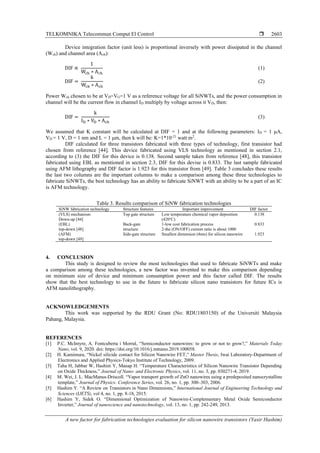 TELKOMNIKA Telecommun Comput El Control 
A new factor for fabrication technologies evaluation for silicon nanowire transistors (Yasir Hashim)
2603
Device integration factor (unit less) is proportional inversely with power dissipated in the channel
(Wch) and channel area (Ach):
DIF ∝
1
Wch ∗ Ach
(1)
DIF =
k
Wch ∗ Ach
(2)
Power Wch chosen to be at VD=VG=1 V as a reference voltage for all SiNWTs, and the power consumption in
channel will be the current flow in channel ID multiply by voltage across it VD, then:
DIF =
k
ID ∗ VD ∗ Ach
(3)
We assumed that K constant will be calculated at DIF = 1 and at the following parameters: ID = 1 μA,
VD = 1 V, D = 1 nm and L = 1 μm, then k will be: K=1*10-21
watt m2
.
DIF calculated for three transistors fabricated with three types of technology, first transistor had
chosen from reference [44]. This device fabricated using VLS technology as mentioned in section 2.1,
according to (3) the DIF for this device is 0.138. Second sample taken from reference [48], this transistor
fabricated using EBL as mentioned in section 2.3, DIF for this devise is 0.833. The last sample fabricated
using AFM lithography and DIF factor is 1.923 for this transistor from [49]. Table 3 concludes these results
the last two columns are the important columns to make a comparison among these three technologies to
fabricate SiNWTs, the best technology has an ability to fabricate SiNWT with an ability to be a part of an IC
is AFM technology.
Table 3. Results comparison of SiNW fabrication technologies
SiNW fabrication technology Structure features Important improvement DIF factor
(VLS) mechanism
Down-up [44]
Top gate structure Low temperature chemical vapor deposition
(420o
C)
0.138
(EBL)
top-down [48]
Back-gate
structure
1-low cost fabrication process
2-the (ON/OFF) current ratio is about 1000
0.833
(AFM)
top-down [49]
Side-gate structure Smallest dimension (4nm) for silicon nanowire 1.923
4. CONCLUSION
This study is designed to review the most technologies that used to fabricate SiNWTs and make
a comparison among these technologies, a new factor was invented to make this comparison depending
on minimum size of device and minimum consumption power and this factor called DIF. The results
show that the best technology to use in the future to fabricate silicon nano transistors for future ICs is
AFM nanolithography.
ACKNOWLEDGEMENTS
This work was supported by the RDU Grant (No: RDU1803150) of the Universiti Malaysia
Pahang, Malaysia.
REFERENCES
[1] P.C. McIntyre, A. Fontcuberta i Morral, “Semiconductor nanowires: to grow or not to grow?,” Materials Today
Nano, vol. 9, 2020. doi: https://doi.org/10.1016/j.mtnano.2019.100058.
[2] H. Kamimura, “Nickel silicide contact for Silicon Nanowire FET,” Master Thesis, Iwai Laboratory-Department of
Electronics and Applied Physics-Tokyo Institute of Technology, 2009.
[3] Taha H, Jabbar W, Hashim Y, Manap H. “Temperature Characteristics of Silicon Nanowire Transistor Depending
on Oxide Thickness,” Journal of Nano- and Electronic Physics, vol. 11, no. 3, pp. 030271-4, 2019.
[4] M. Wei, J. L. MacManus-Driscoll. “Vapor transport growth of ZnO nanowires using a predeposited nanocrystalline
template,” Journal of Physics: Conference Series, vol. 26, no. 1, pp. 300–303, 2006.
[5] Hashim Y. “A Review on Transistors in Nano Dimensions,” International Journal of Engineering Technology and
Sciences (IJETS), vol 4, no. 1, pp. 8-18, 2015.
[6] Hashim Y, Sidek O. “Dimensional Optimization of Nanowire-Complementary Metal Oxide Semiconductor
Inverter,” Journal of nanoscience and nanotechnology, vol. 13, no. 1, pp. 242-249, 2013.
 