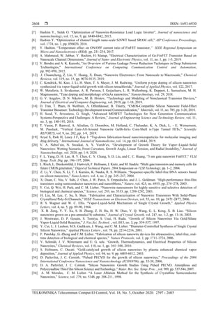  ISSN: 1693-6930
TELKOMNIKA Telecommun Comput El Control, Vol. 18, No. 5, October 2020: 2597 - 2605
2604
[7] Hashim Y., Sidek O. “Optimization of Nanowire-Resistance Load Logic Inverter”, Journal of nanoscience and
nanotechnology, vol. 15, no. 9, pp. 6840-6842, 2015.
[8] Hashim Y. “Optimization of channel length nano-scale SiNWT based SRAM cell,” AIP Conference Proceedings,
vol. 1774, no. 1, pp. 050020, 2016.
[9] Y. Hashim. “Temperature effect on ON/OFF current ratio of FinFET transistor,” IEEE Regional Symposium on
Micro and Nanoelectronics (RSM). pp. 231-234, 2017.
[10] A. Mahmood, W. Jabbar, Y. Hashim, H. Manap, “Electrical Сharacterization of Ge-FinFET Transistor Based on
Nanoscale Channel Dimensions,” Journal of Nano- and Electronic Physics, vol. 11, no. 1, pp. 1-5, 2019.
[11] V. Bendre and A. K. Kureshi, "An Overview of Various Leakage Power Reduction Techniques in Deep Submicron
Technologies," International Conference on Computing Communication Control and Automation,
pp. 992-998, 2015.
[12] J. Chuancheng, Z. Lin, Y. Huang, X. Duan, “Nanowire Electronics: From Nanoscale to Macroscale,” Chemical
Reviews, vol. 119, no. 15, pp. 9074-9135, 2019.
[13] C. Kendrick, M. Kuo, J. Li, H. Shen, T. S. Mayer, J. M. Redwing, “Uniform p-type doping of silicon nanowires
synthesized via vapor-liquid-solid growth with silicon tetrachloride,” Journal of Applied Physics, vol. 122, 2017.
[14] W. Metaferia, S. Sivakumar, A. R. Persson, I. Geijselaers, L. R. Wallenberg, K. Deppert, L. Samuelson, M. H.
Magnussonn, “Type doping and morphology of GaAs nanowires,” Nanotechnology, vol. 29, 2018.
[15] G. V. Angelov, D. N. Nikolov, M. H. Hristov, “Technology and Modeling of Nonclassical Transistor Devices,”
Journal of Electrical and Computer Engineering, vol. 2019, pp. 1-18, 2019.
[16] D. Tran, T. Pham, B. Wolfrum, A. Offenhäusser, B. Thierry, “CMOS-Compatible Silicon Nanowire Field-Effect
Transistor Biosensor: Technology Development toward Commercialization,” Materials, vol. 11, no. 785, pp. 1-26, 2018.
[17] H. Sood, V. Srivastava, G. Singh, “Advanced MOSFET Technologies for Next Generation Communication
Systems-Perspective and Challenges: A Review,” Journal of Engineering Science and Technology Review, vol. 11,
no. 3, pp. 180-195, 2018.
[18] T. Vasen, P. Ramval, A. Afzalian, G. Doornbos, M. Holland, C. Thelander, K. A. Dick, L. - E. Wernersson,
M. Passlack, “Vertical Gate-All-Around Nanowire GaSb-InAs Core-Shell n-Type Tunnel FETs,” Scientific
REPORTS, vol. 9, no. 202, pp. 1-9, 2019.
[19] Aryal S, Park H, Leary J F, Key J. “Top-down fabrication-based nano/microparticles for molecular imaging and
drug delivery,” International Journal of Nanomedicine, vol. 14, pp. 6631-6644, 2019.
[20] V. A. Nebol’sin, N. Swaikat, A. Y. Vorob’ev, “Development of Growth Theory for Vapor–Liquid–Solid
Nanowires: Wetting Scenario, Front Curvature, Growth Angle, Linear Tension, and Radial Instability,” Journal of
Nanotechnology, vol. 2020, pp. 1-9, 2020.
[21] F. L. Yang, D. H. Lee, H. Y. Chen, C. Y. Chang, S. D. Liu, and C. C. Huang, “5 nm gate nanowire FinFET,” VLSI
Symp. Tech. Dig. pp. 196–197, 2004.
[22] L. Risch, L. Dreekornfeld, J. Hartwich, F. Hofmann, J. Kretz, and M. Stadele. “Multi gate transistors and memory cells for
future CMOS generation,” Digest of Technical Papers. 2004 Symposium on VLSI Technology, pp. 1–2, 2004.
[23] Z. Li, Y. Chen, X. Li, T. I. Kamins, K. Nauka, R. S. Williams. “Sequence-specific label-free DNA sensors based
on silicon nanowires,” Nano Letters, vol. 4, no. 2, pp. 245–247, 2004.
[24] X. Duan, C. Niu, V. Sahi, J. Chen, J. W. Parce, S. Empedocles, and J. L. Goldman. “High-performance thin-film
transistors using semiconductor nanowires and nanoribbons,” Nature, vol. 425, no. 6955, pp. 274–278, 2003.
[25] Y. Cui, Q. Wei, H. Park, and C. M. Lieber. “Nanowire nanosensors for highly sensitive and selective detection of
biological and chemical species,” Science, vol. 293, no. 5533, pp. 1289-1292, 2001.
[26] H. Lin, M. Lee, C. Su, S. Shen. “Fabrication and Characterization of Nanowire Transistors With Solid-Phase
Crystallized Poly-Si Channels,” IEEE Transactions on Electron Devices, vol. 53, no. 10, pp. 2471-2477, 2006.
[27] R. S. Wagner and W. C. Ellis. “Vapor-Liquid-Solid Mechanism of Single Crystal Growth,” Applied Physics
Letters, vol. 4, no. 5, pp. 89-90, 1964.
[28] X. B. Zeng, Y. Y. Xu, S. B. Zhang, Z. H. Hu, H. W. Diao, Y. Q. Wang, G. L. Kong, X. B. Liao. “Silicon
nanowires grown on a pre-annealed Si substrate,” Journal of Crystal Growth, vol. 247, no. 1-2, pp. 13-16, 2003.
[29] J. Westwater, D. P. Gosain, S. Tomiya, S. Usui, H. Ruda. “Growth of Silicon Nanowires Via Gold/Silane
Vapor-Liquid-Solid Reaction,” J. Vac.Sci. Technol. , vol. B15, no. 3, pp. 554-557, 1997.
[30] Y. Cui, L. J. Lauhon, M.S. Gudiksen, J. Wang, and C. M. Lieber. “Diameter-Controlled Synthesis of Single Crystal
Silicon Nanowires,” Applied Physics Letters , vol. 78, pp. 2214-2216, 2001.
[31] F. Patolsky, G. Zheng and C.M. Lieber. “Fabrication of silicon nanowire devices for ultrasensitive, label-free, real-
time detection of biological and chemical species,” Nature Protocols, vol. 1, pp. 1711-1724, 2006.
[32] V. Schmidt, J. V. Wittemann and U. G. sele. “Growth, Thermodynamics, and Electrical Properties of Silicon
Nanowires,” Chemical Reviews, vol. 110, no. 1, pp. 361–388, 2010.
[33] S. Hofmann, C. Ducati. “Gold-catalyzed growth of silicon nanowires by plasma enhanced chemical vapor
deposition,” Journal of Applied Physics, vol. 94, no. 9, pp. 6005-6012, 2003.
[34] D. Parlevliet, J. C. Cornish. “Pulsed PECVD for the growth of silicon nanowires,” Proceedings of the 2006
International Conference Nanoscience and Nanotechnology (ICONN'06), pp. 35-38, 2006.
[35] D. A. Parlevliet, J. C. Cornish. “Silicon Nanowires: Growth Studies Using Pulsed PECVD. Amorphous and
Polycrystalline Thin-Film Silicon Science and Technology,” Mater. Res. Soc. Symp. Proc. , vol. 989, pp. 537-544, 2007.
[36] A. M. Morales, C. M. Lieber. “A Laser Ablation Method for the Synthesis of Crystalline Semiconductor
Nanowires,” Science, vol. 279, no. 5348, pp. 208-211, 1998.
 