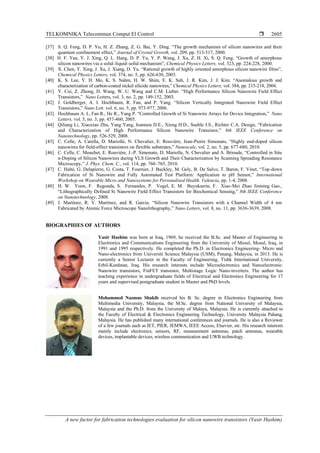 TELKOMNIKA Telecommun Comput El Control 
A new factor for fabrication technologies evaluation for silicon nanowire transistors (Yasir Hashim)
2605
[37] S. Q. Feng, D. P. Yu, H. Z. Zhang, Z. G. Bai, Y. Ding. “The growth mechanism of silicon nanowires and their
quantum confinement effect,” Journal of Crystal Growth, vol. 209, pp. 513-517, 2000.
[38] H. F. Yan, Y. J. Xing, Q. L. Hang, D. P. Yu, Y. P. Wang, J. Xu, Z. H. Xi, S. Q. Feng. “Growth of amorphous
silicon nanowires via a solid–liquid–solid mechanism”, Chemical Physics Letters, vol. 323, pp. 224-228, 2000.
[39] X. Chen, Y. Xing, J. Xu, J. Xiang, D. Yu. “Rational growth of highly oriented amorphous silicon nanowire films”,
Chemical Physics Letters, vol. 374, no. 5, pp. 626-630, 2003.
[40] K. S. Lee, Y. H. Mo, K. S. Nahm, H. W. Shim, E. K. Suh, J. R. Kim, J. J. Kim. “Anomalous growth and
characterization of carbon-coated nickel silicide nanowires,” Chemical Physics Letters, vol. 384, pp. 215-218, 2004.
[41] Y. Cui, Z. Zhong, D. Wang, W. U. Wang and C.M. Lieber. “High Performance Silicon Nanowire Field Effect
Transistors,” Nano Letters, vol. 3, no. 2, pp. 149-152, 2003.
[42] J. Goldberger, A. I. Hochbaum, R. Fan, and P. Yang. “Silicon Vertically Integrated Nanowire Field Effect
Transistors,” Nano Lett. vol. 6, no. 5, pp. 973-977, 2006.
[43] Hochbaum A. I., Fan R., He R., Yang P. “Controlled Growth of Si Nanowire Arrays for Device Integration,” Nano
Letters, vol. 5, no. 3, pp. 457-460, 2005.
[44] Qiliang Li, Xiaoxiao Zhu, Yang Yang, Ioannou D.E., Xiong H.D., Suehle J.S., Richter C.A. Design, “Fabrication
and Characterization of High Performance Silicon Nanowire Transistor,” 8th IEEE Conference on
Nanotechnology, pp. 526-529, 2008.
[45] C. Celle, A. Carella, D. Mariolle, N. Chevalier, E. Rouvière, Jean-Pierre Simonato, “Highly end-doped silicon
nanowires for field-effect transistors on flexible substrates,” Nanoscale, vol. 2, no. 5, pp. 677-680, 2010.
[46] C. Celle, C. Mouchet, E. Rouvière, J.-P. Simonato, D. Mariolle, N. Chevalier and A. Brioude, “Controlled in Situ
n-Doping of Silicon Nanowires during VLS Growth and Their Characterization by Scanning Spreading Resistance
Microscopy,” J. Phys. Chem. C., vol. 114, pp. 760–765, 2010.
[47] C. Halté, G. Delapierre, G. Costa, T. Fournier, J. Buckley, M. Gely, B. De Salvo, T. Baron, F. Vinet, “Top-down
Fabrication of Si Nanowire and Fully Automated Test Platform: Application to pH Sensor,” International
Workshop on Wearable Micro and Nanosystems for Personalised Health. Valencia, pp. 1-4, 2008.
[48] H. W. Yoon, F. Regonda, S. Fernandes, P. Vogel, E. M. Buyukserin, F. Xiao-Mei Zhao Jinming Gao.,
“Lithographically Defined Si Nanowire Field Effect Transistors for Biochemical Sensing,” 8th IEEE Conference
on Nanotechnology, 2008.
[49] J. Martinez, R. V. Martínez, and R. Garcia. “Silicon Nanowire Transistors with a Channel Width of 4 nm
Fabricated by Atomic Force Microscope Nanolithography,” Nano Letters, vol. 8, no. 11, pp. 3636-3639, 2008.
BIOGRAPHIES OF AUTHORS
Yasir Hashim was born at Iraq, 1969, he received the B.Sc. and Master of Engineering in
Electronics and Communications Engineering from the University of Mosul, Mosul, Iraq, in
1991 and 1995 respectively. He completed the Ph.D. in Electronics Engineering- Micro and
Nano-electronics from Universiti Science Malaysia (USM), Penang, Malaysia, in 2013. He is
currently a Senior Lecturer in the Faculty of Engineering, Tishk International University,
Erbil-Kurdstan, Iraq. His research interests include Microelectronics and Nanoelectronic:
Nanowire transistors, FinFET transistor, Multistage Logic Nano-inverters. The author has
teaching experience in undergraduate fields of Electrical and Electronics Engineering for 17
years and supervised postgraduate student in Master and PhD levels.
Mohammed Nazmus Shakib received his B. Sc. degree in Electronics Engineering from
Multimedia University, Malaysia, the M.Sc. degree from National University of Malaysia,
Malaysia and the Ph.D. from the University of Malaya, Malaysia. He is currently attached to
the Faculty of Electrical & Electronics Engineering Technology, University Malaysia Pahang,
Malaysia. He has published many international conferences and journals. He is also a Reviewer
of a few journals such as IET, PIER, JEMWA, IEEE Access, Elsevier, etc. His research interests
mainly include electronics, sensors, RF, measurement antennas, patch antennas, wearable
devices, implantable devices, wireless communication and UWB technology.
 