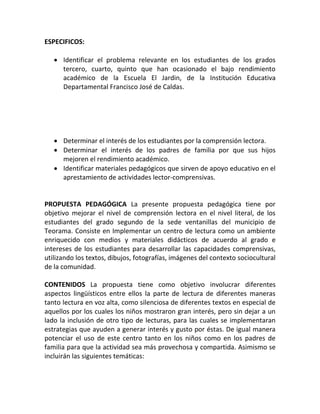 ESPECIFICOS:
 Identificar el problema relevante en los estudiantes de los grados
tercero, cuarto, quinto que han ocasionado el bajo rendimiento
académico de la Escuela El Jardin, de la Institución Educativa
Departamental Francisco José de Caldas.
 Determinar el interés de los estudiantes por la comprensión lectora.
 Determinar el interés de los padres de familia por que sus hijos
mejoren el rendimiento académico.
 Identificar materiales pedagógicos que sirven de apoyo educativo en el
aprestamiento de actividades lector-comprensivas.
PROPUESTA PEDAGÓGICA La presente propuesta pedagógica tiene por
objetivo mejorar el nivel de comprensión lectora en el nivel literal, de los
estudiantes del grado segundo de la sede ventanillas del municipio de
Teorama. Consiste en Implementar un centro de lectura como un ambiente
enriquecido con medios y materiales didácticos de acuerdo al grado e
intereses de los estudiantes para desarrollar las capacidades comprensivas,
utilizando los textos, dibujos, fotografías, imágenes del contexto sociocultural
de la comunidad.
CONTENIDOS La propuesta tiene como objetivo involucrar diferentes
aspectos lingüísticos entre ellos la parte de lectura de diferentes maneras
tanto lectura en voz alta, como silenciosa de diferentes textos en especial de
aquellos por los cuales los niños mostraron gran interés, pero sin dejar a un
lado la inclusión de otro tipo de lecturas, para las cuales se implementaran
estrategias que ayuden a generar interés y gusto por éstas. De igual manera
potenciar el uso de este centro tanto en los niños como en los padres de
familia para que la actividad sea más provechosa y compartida. Asimismo se
incluirán las siguientes temáticas:
 